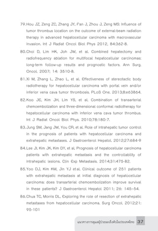 แนวทางการดูแลผู้ป่วยมะเร็งตับในประเทศไทย 37
79.	Hou JZ, Zeng ZC, Zhang JY, Fan J, Zhou J, Zeng MS: Influence of
tumor thrombus location on the outcome of external-beam radiation
therapy in advanced hepatocellular carcinoma with macrovascular
invasion. Int J Radiat Oncol Biol Phys 2012, 84:362-8.
80.	Choi D, Lim HK, Joh JW, et al. Combined hepatectomy and
radiofrequency ablation for multifocal hepatocellular carcinomas:
long-term follow-up results and prognostic factors. Ann Surg.
Oncol. 2007; 14: 3510-8.
81.	Xi M, Zhang L, Zhao L, et al. Effectiveness of stereotactic body
radiotherapy for hepatocellular carcinoma with portal vein and/or
inferior vena cava tumor thrombosis. PLoS One. 2013;8:e63864.
82.	Koo JE, Kim JH, Lim YS, et al. Combination of transarterial
chemoembolization and three-dimensional conformal radiotherapy for
hepatocellular carcinoma with inferior vena cava tumor thrombus.
Int J Radiat Oncol Biol Phys. 2010;78:180-7.
83.	Jung SM, Jang JW, You CR, et al. Role of intrahepatic tumor control
in the prognosis of patients with hepatocellular carcinoma and
extrahepatic metastases. J Gastroenterol Hepatol. 2012;27:684-9
84.	Lee JI, Kim JK, Kim DY, et al. Prognosis of hepatocellular carcinoma
patients with extrahepatic metastasis and the controllability of
intrahepatic lesions. Clin Exp Metastasis. 2014;31:475-82.
85.	Yoo DJ, Kim KM, Jin YJ et al. Clinical outcome of 251 patients
with extrahepatic metastasis at initial diagnosis of hepatocellular
carcinoma: does transarterial chemoembolization improve survival
in these patients? J Gastroenterol Hepatol 2011; 26: 145–54.
86.	Chua TC, Morris DL. Exploring the role of resection of extrahepatic
metastases from hepatocellular carcinoma. Surg Oncol. 2012;21:
95-101
 