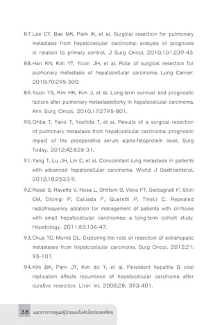 แนวทางการดูแลผู้ป่วยมะเร็งตับในประเทศไทย38
87.	Lee CY, Bae MK, Park IK, et al. Surgical resection for pulmonary
metastasis from hepatocellular carcinoma: analysis of prognosis
in relation to primary control. J Surg Oncol. 2010;101:239-43
88.	Han KN, Kim YT, Yoon JH, et al. Role of surgical resection for
pulmonary metastasis of hepatocellular carcinoma. Lung Cancer.
2010;70:295-300.
89.	Yoon YS, Kim HK, Kim J, et al. Long-term survival and prognostic
factors after pulmonary metastasectomy in hepatocellular carcinoma.
Ann Surg Oncol. 2010;17:2795-801.
90.	Ohba T, Yano T, Yoshida T, et al. Results of a surgical resection
of pulmonary metastasis from hepatocellular carcinoma: prognostic
impact of the preoperative serum alpha-fetoprotein level. Surg
Today. 2012;42:526-31.
91.	Yang T, Lu JH, Lin C, et al. Concomitant lung metastasis in patients
with advanced hepatocellular carcinoma. World J Gastroenterol.
2012;18:2533-9.
92.	Rossi S, Ravetta V, Rosa L, Ghittoni G, Viera FT, Garbagnati F, Silini
EM, Dionigi P, Calliada F, Quaretti P, Tinelli C. Repeated
radiofrequency ablation for management of patients with cirrhosis
with small hepatocellular carcinomas: a long-term cohort study.
Hepatology. 2011;53:136-47.
93.	Chua TC, Morris DL. Exploring the role of resection of extrahepatic
metastases from hepatocellular carcinoma. Surg Oncol. 2012;21:
95-101.
94.	Kim BK, Park JY, Kim do Y, et al. Persistent hepatitis B viral
replication affects recurrence of hepatocellular carcinoma after
curative resection. Liver Int. 2008;28: 393-401.
 