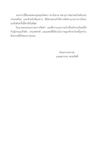 นอกจากนี้ต้องขอขอบคุณคุณไพฑรา เชาว์ฉลาด เลขานุการสมาคมโรคตับแห่ง
ประเทศไทย และเจ้าหน้าที่ทุกท่าน ที่มีส่วนช่วยท�ำให้การจัดท�ำแนวทางการรักษา
มะเร็งตับครั้งนี้ส�ำเร็จในที่สุด
	 ในนามของคณะกรรมการจัดท�ำ ผมเชื่อว่าแนวทางฉบับนี้จะยังประโยชน์ให้
กับผู้ป่วยมะเร็งตับ ประเทศชาติ และแพทย์ที่มีส่วนในการดูแลรักษาโรคนี้ทุกท่าน
ดังความตั้งใจของเราทุกคน
ด้วยความเคารพ
น.พ.ศตวรรษ ทองสวัสดิ์
 
