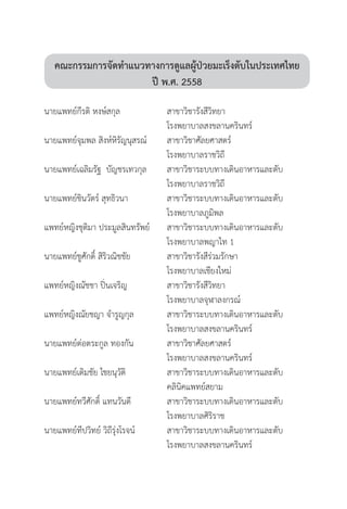คณะกรรมการจัดท�ำแนวทางการดูแลผู้ป่วยมะเร็งตับในประเทศไทย
ปี พ.ศ. 2558
นายแพทย์กีรติ หงษ์สกุล	 	 สาขาวิชารังสีวิทยา		 	
	 	 โรงพยาบาลสงขลานครินทร์
นายแพทย์จุมพล สิงห์หิรัญนุสรณ์	 	 สาขาวิชาศัลยศาสตร์	 	 	
	 	 โรงพยาบาลราชวิถี
นายแพทย์เฉลิมรัฐ  บัญชรเทวกุล	 	 สาขาวิชาระบบทางเดินอาหารและตับ	
	 	 โรงพยาบาลราชวิถี
นายแพทย์ชินวัตร์ สุทธิวนา	 	 สาขาวิชาระบบทางเดินอาหารและตับ
	 	 โรงพยาบาลภูมิพล
แพทย์หญิงชุติมา ประมูลสินทรัพย์	 	 สาขาวิชาระบบทางเดินอาหารและตับ	
	 	 โรงพยาบาลพญาไท 1
นายแพทย์ชูศักดิ์ สิริวณิชชัย	 	 สาขาวิชารังสีร่วมรักษา	 	 	
	 	 โรงพยาบาลเชียงใหม่
แพทย์หญิงณัชชา ปิ่นเจริญ	 	 สาขาวิชารังสีวิทยา		
	 	 โรงพยาบาลจุฬาลงกรณ์
แพทย์หญิงณัยชญา จ�ำรูญกุล	 	 สาขาวิชาระบบทางเดินอาหารและตับ	
	 	 โรงพยาบาลสงขลานครินทร์
นายแพทย์ต่อตระกูล ทองกัน	 	 สาขาวิชาศัลยศาสตร์	 	 	
	 	 โรงพยาบาลสงขลานครินทร์
นายแพทย์เติมชัย ไชยนุวัติ	 	 สาขาวิชาระบบทางเดินอาหารและตับ	
	 	 คลินิคแพทย์สยาม
นายแพทย์ทวีศักดิ์ แทนวันดี	 	 สาขาวิชาระบบทางเดินอาหารและตับ	
	 	 โรงพยาบาลศิริราช
นายแพทย์ทีปวิทย์ วิถีรุ่งโรจน์	 	 สาขาวิชาระบบทางเดินอาหารและตับ	
	 	 โรงพยาบาลสงขลานครินทร์
 