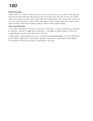 190
Mountaineering:
1-letter words: a, I. 2-letter words: am, an, as, at, in, is, it, no, on, so, to, us. 3-letter words: aim, ait,
ant, inn, ion, man, mat, not, nun, nut, oat, out, sin, sit, son, sum, sun, tan, tin, ton, tun. 4-letter
words: anon, atom, aunt, into, main, mast, mint, mist, moan, moat, most, must, noun, omit, oust,
suit, stun, tuna, unit, unto. 5-letter words: anion, mason, moist, mount, saint, satin, snout, stain,
union, unman. 6-letter words: amount, animus, anoint, inmost, nation, suntan.
Twice around the Isle:
1. First Lap: a. bear-bare, b. too-two, c. dear-deer, d. here-hear, e. so-sew, f. seen-scene, g. led-lead,
h. read-red, i. sale-sail, j. weight-wait, k. know-no, 1. ate-eight, m. allowed-aloud, n. hour-our,
o. guessed-guest, p. won-one, q. knew-new, r. buy-by.
2. Second Lap: a. chews-choose, b. or-oar, c. toe-tow, d. principal-principle, e. inn-in, f. blew-blue,
g. rain-reign, h. right-write, i. rode-road, j. air-heir, k. rose-rows, 1. male-mail, m. hole-whole,
n. sum-some, o. bee-be, p. seas-seize, q. herd-heard, r. knot-not.
 