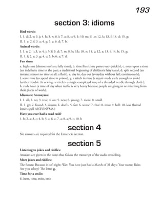 193
section 3: idioms
Bird words:
I. 1. d; 2. o; 3. j; 4. h; 5. n; 6. i; 7. a; 8. c; 9. 1; 10. m; 11. e; 12. k; 13. f; 14. d; 15. g;
II. 1. e; 2. f; 3. a; 4. g; 5. c; 6. d; 7. b.
Animal words:
I. 1. e; 2. 1; 3. o; 4. j; 5. f; 6. d; 7. m; 8. b; 9.k; 10. n; 11. c; 12. a; 13. i; 14. h; 15. g;
II. 1. f; 2. e; 3. g; 4. c; 5. b; 6. a; 7. d.
Fun time:
a. high time (almost too late; fully time), b. time flies (time passes very quickly), c. once upon a time
(an indefinite time in the past; a traditional beginning of children’s fairy tales), d. split second (an
instant; almost no time at all; a flash), e. day in, day out (everyday without fail; continuously),
f. serve time (to spend time in prison), g. a stitch in time (a repair made early enough to avoid
further trouble. In sewing, a stitch is a single completed loop of a threaded needle through cloth.),
h. rush hour (a time of day when traffic is very heavy because people are going to or returning from
their places of work).
Idiomatic Antonyms:
I. 1. all; 2. no; 3. true; 4. on; 5. new; 6. young; 7. more; 8. small.
II. 1. go; 2. found; 3. downs; 4. don’ts; 5. foe; 6. worse; 7. that; 8. miss; 9. hell; 10. lose (Initial
letters spell ANTONYMS.)
Have you ever had a road rash?
1. b; 2. a; 3. c; 4. b; 5. a; 6. c; 7. a; 8. a; 9. c; 10. b
section 4
No answers are required for the Limericks section.
section 5
Listening to jokes and riddles:
Answers are given in the notes that follow the transcript of the audio recording.
More jokes and riddles:
The future; Because it isn’t right; Wet; You have just had a March of 31 days; Your name; Rain;
Are you asleep? The letter g.
Time for a smile:
6. item, time, mite, emit
 