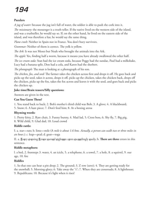 194
Puzzlers
A jug of water: because the jug isn’t full of water, the soldier is able to push the cork into it.
The missionary: the messenger is a truth-teller. If the native lived on the western side of the island,
and was a truthteller, he would say so. If, on the other hand, he lived on the eastern side of the
island, and was therefore a liar, he would say the same thing.
Plane crash: Neither in Spain nor in France. You don’t bury survivors.
Grammar: Neither of them is correct. The yolk is yellow.
The Ark: It was not Moses but Noah who brought the animals into the Ark.
The apple: Yes, finding half a worm, because it means you have already swallowed the other half.
The ice cream soda: Stan had the ice cream soda, because Peggy had the sundae, Paul had a milkshake,
Lucy had a banana split, Don had a cola, and Karen had the sherbert.
The photograph: The man is looking at a photograph of his son.
The chicken, fox, and seed: The farmer takes the chicken across first and drops it off. He goes back and
picks up the seed, takes it across, drops it off, picks up the chicken, takes the chicken back, drops off
the chicken, picks up the fox, takes the fox across and leaves it with the seed, and goes back and picks
the chicken up.
Joke time/Brain teasers/Silly questions:
Answers are given in the text.
Can You Guess These?
1. You stand back to back; 2. Bob’s mother’s third child was Bob; 3. A glove; 4. A blackboard;
5. Snow; 6. A hare piece; 7. Don’t feed him; 8. At a boxing arena
Rhyming words:
1. Pretty kitty, 2. Rare chair, 3. Funny bunny, 4. Mad lad, 5. Cross boss, 6. Shy fly, 7. Big pig,
8. Wild child, 9. Glad dad, 10. Loud crowd
Riddle rattle:
I. a. star—rats; b. lime—mile (A mile is about 1.6 kms. Actually, a person can walk two or three miles in
an hour.); c. leap—peal; d. goat—toga
II. a. Every evening Ernest earned eighteen cents exceedingly easily, b. There are three errors in this
sentence.
Riddle metaphors:
l. a bed, 2. footsteps 3. water, 4. an icicle, 5. a telephone, 6. a towel, 7. a hole, 8. a squirrel, 9. our
age, 10. fire
Riddles
1. So that one can hear a pin drop; 2. The ground; 3. Z row (zero); 4. They are getting ready for
the snowball; 5. Morning-glory; 6. Take away the “s”; 7. When they are crossroads; 8. A lighthouse;
9. Republicans; 10. Because it’s light when it rises!
 