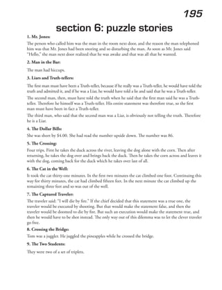 195
section 6: puzzle stories
1. Mr. Jones:
The person who called him was the man in the room next door, and the reason the man telephoned
him was that Mr. Jones had been snoring and so disturbing the man. As soon as Mr. Jones said
“Hello,” the man next door realized that he was awake and that was all that he wanted.
2. Man in the Bar:
The man had hiccups.
3. Liars and Truth-tellers:
The first man must have been a Truth-teller, because if he really was a Truth-teller, he would have told the
truth and admitted it, and if he was a Liar, he would have told a lie and said that he was a Truth-teller.
The second man, then, must have told the truth when he said that the first man said he was a Truth-
teller. Therefore he himself was a Truth-teller. His entire statement was therefore true, so the first
man must have been in fact a Truth-teller.
The third man, who said that the second man was a Liar, is obviously not telling the truth. Therefore
he is a Liar.
4. The Dollar Bills:
She was short by $4.00. She had read the number upside down. The number was 86.
5. The Crossing:
Four trips. First he takes the duck across the river, leaving the dog alone with the corn. Then after
returning, he takes the dog over and brings back the duck. Then he takes the corn across and leaves it
with the dog, coming back for the duck which he takes over last of all.
6. The Cat in the Well:
It took the cat thirty-one minutes. In the first two minutes the cat climbed one foot. Continuing this
way for thirty minutes, the cat had climbed fifteen feet. In the next minute the cat climbed up the
remaining three feet and so was out of the well.
7. The Captured Traveler:
The traveler said: “I will die by fire.” If the chief decided that this statement was a true one, the
traveler would be executed by shooting. But that would make the statement false, and then the
traveler would be doomed to die by fire. But such an execution would make the statement true, and
then he would have to be shot instead. The only way out of this dilemma was to let the clever traveler
go free.
8. Crossing the Bridge:
Tom was a juggler. He juggled the pineapples while he crossed the bridge.
9. The Two Students:
They were two of a set of triplets.
 