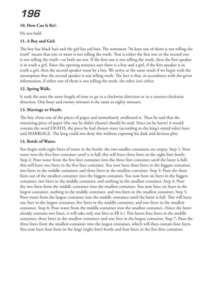 196
10. How Can It Be?:
He was bald.
11. A Boy and Girl:
The boy has black hair and the girl has red hair. The statement “At least one of them is not telling the
truth” means that one or more is not telling the truth. That is either the first one or the second one
is not telling the truth—or both are not. If the first one is not telling the truth, then the first speaker
is in truth a girl. Since the opening sentence says there is a boy and a girl, if the first speaker is in
truth a girl, then the second speaker must be a boy. We arrive at the same result if we begin with the
assumption that the second speaker is not telling truth. The fact is that, in accordance with the given
information, if either one of them is not telling the truth, the other isn’t either.
12. Spring Walk:
It took the man the same length of time to go in a clockwise direction or in a counter-clockwise
direction. One hour and twenty minutes is the same as eighty minutes.
13. Marriage or Death:
The boy chose one of the pieces of paper and immediately swallowed it. Then he said that the
remaining piece of paper (the one he didn’t choose) should be read. Since (as he knew) it would
contain the word DEATH, the piece he had chosen must (according to the king’s stated rules) have
said MARRIAGE. The king could not deny this without exposing his dark and devious plot.
14. Bottle of Water:
You begin with eight liters of water in the bottle; the two smaller containers are empty. Step 1: Pour
water into the five-liter container until it is full; this will leave three liters in the eight-liter bottle.
Step 2: Pour water from the five-liter container into the three-liter container until the latter is full;
this will leave two liters in the five-liter container. You now have three liters in the biggest container,
two liters in the middle container, and three liters in the smallest container. Step 3: Pour the three
liters out of the smallest container into the biggest container. You now have six liters in the biggest
container, two liters in the middle container, and nothing in the smallest container. Step 4: Pour
the two liters from the middle container into the smallest container. You now have six liters in the
largest container, nothing in the middle container, and two liters in the smallest container. Step 5:
Pour water from the largest container into the middle container until the latter is full. This will leave
one liter in the largest container, five liters in the middle container, and two liters in the smallest
container. Step 6: Pour water from the middle container into the smallest container. (Since the latter
already contains two liters, it will take only one liter to fill it.) This leaves four liters in the middle
container, three liters in the smallest container, and one liter in the largest container. Step 7: Pour the
three liters from the smallest container into the largest container, which will then contain four liters.
You now have four liters in the large (eight-liter) bottle and four liters in the five-liter container.
 