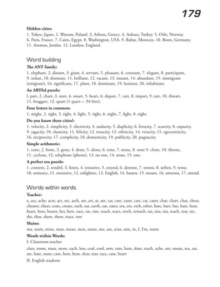 179
Hidden cities:
1. Tokyo, Japan. 2. Warsaw, Poland. 3. Athens, Greece. 4. Ankara, Turkey. 5. Oslo, Norway.
6. Paris, France. 7. Cairo, Egypt. 8. Washington, USA. 9. Rabat, Morocco. 10. Bonn, Germany.
11. Amman, Jordan. 12. London, England.
Word building
The ANT family:
1. elephant, 2. distant, 3. giant, 4. servant, 5. pleasant, 6. constant, 7. elegant, 8. participant,
9. infant, 10. dormant, 11. brilliant, 12. vacant, 13. instant, 14. abundant, 15. immigrant
(emigrant), 16. significant, 17. plant, 18. dominant, 19. hesitant, 20. inhabitant.
An ARTful puzzle:
l. part, 2. chart, 3. start, 4. smart, 5. heart, 6. depart, 7. cart, 8. impart, 9. tart, 10. thwart,
11. braggart, 12. quart (1 quart = .94 liter).
Four letters in common:
1. might, 2. sight, 3. tight, 4. light, 5. right, 6. night, 7. fight, 8. eight.
Do you know these cities?:
1. velocity, 2. simplicity, 3. electricity, 4. audacity, 5. duplicity, 6. ferocity, 7. scarcity, 8. capacity,
9. sagacity, 10. elasticity, 11. felicity, 12. tenacity, 13. ethnicity, 14. veracity, 15. egocentricity,
16. reciprocity, 17. complicity, 18. domesticity, 19. publicity, 20. pugnacity.
Simple arithmetic:
1. cone, 2. bone, 3. gone, 4. done, 5. alone, 6. tone, 7. stone, 8. zone 9. clone, 10. throne,
11. cyclone, 12. telephone (phone), 13. no one, 14. none, 15. one.
A perfect ten puzzle:
1. content, 2. tendril, 3. listen, 4. tentative, 5. extend, 6. detente, 7. tennis, 8. soften, 9. tense,
10. sentence, 11. extensive, 12. enlighten, 13. English, 14. hasten, 15. tenant, 16. antenna, 17. attend.
Words within words
Teacher:
a, ace, ache, acre, act, arc, arch, are, art, at, ate, car, care, caret, cart, cat, cater, char, chart, chat, cheat,
cheater, cheer, crate, create, each, ear, earth, eat, eater, era, ere, etch, ether, hare, hart, hat, hate, hear,
heart, heat, heater, her, here, race, rat, rate, reach, react, retch, reteach, tar, tare, tea, teach, tear, tee,
the, thee, there, three, trace, tree
Maine:
ma, main, mine, man, mean, men, mane, me, am, a/an, aim, in, I, I’m, name
Words within Words:
I. Classroom teacher
class, room, mass, more, each, loss, coal, cool, arm, ram, ham, slam, reach, ache, ore, moan, tea, eat,
ate, hate, mate, care, here, hear, clear, tear, race, case, heart
II. English students
 