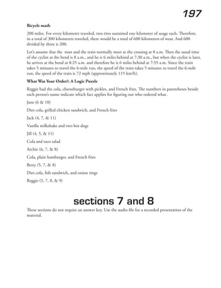 197
Bicycle math
200 miles. For every kilometer traveled, two tires sustained one kilometer of usage each. Therefore,
in a total of 300 kilometers traveled, there would be a total of 600 kilometers of wear. And 600
divided by three is 200.
Let’s assume that the man and the train normally meet at the crossing at 8 a.m. Then the usual time
of the cyclist at the bend is 8 a.m., and he is 6 miles behind at 7:30 a.m., but when the cyclist is later,
he arrives at the bend at 8:25 a.m. and therefore he is 6 miles behind at 7:55 a.m. Since the train
takes 5 minutes to travel the 6-mile run, the speed of the train takes 5 minutes to travel the 6-mile
run, the speed of the train is 72 mph (approximately 115 km/h).
What Was Your Order?: A Logic Puzzle
Reggie had the cola, cheeseburger with pickles, and French fries. The numbers in parentheses beside
each person’s name indicate which fact applies for figuring out who ordered what.
Jane (6 & 10)
Diet cola, grilled chicken sandwich, and French fries
Jack (4, 7, & 11)
Vanilla milkshake and two hot dogs
Jill (4, 5, & 11)
Cola and taco salad
Archie (6, 7, & 8)
Cola, plain hamburger, and French fries
Betty (5, 7, & 8)
Diet cola, fish sandwich, and onion rings
Reggie (5, 7, 8, & 9)
sections 7 and 8
These sections do not require an answer key. Use the audio file for a recorded presentation of the
material.
 
