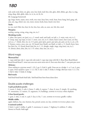 180
end, send, tend, dent, set, glue, tent, less, lend, stud, hen, den, glen, dish, dishes, get, due, is, sing,
sting, ding, slide, glide, tides, in, it, its, sit, lit, let
III. Language homework
age, huge, home, name, men, work, war, ware, hear, here, week, hum, hour, hang, heel, gang, ark,
area, are, nag, wheel, ran, run, more, moon, hook, knee, kneel, row, how
Tools:
to, too, tool, Oslo, loo, loot, lo, lot, lots, lost, solo, so, soot, sot, Sol, slot, stool
Ninepins:
starling, staring, string, sting, sing, sin, in, I
Shrinking words:
1. plate, late (pate), ate (pat), at, a. 2. stand, sand, and (sad), an (ad), a. 3. waist, wait, wit, it, I.
4. stoop, stop, top (sop), to (so). 5. snore, sore, ore, or. 6. chaste, haste (caste), hate (cast), ate (hat,
cat) at, a. 7. think, thin, tin, in, I. 8. paint, pain (pint, pant), pan (pin, pit, pat), an (in, it, at), a (I).
9. bounce, ounce, once, one, on. 10. board, boar (bard), oar (bad), or (ad), a. 11. bereft, beret, beet,
bee (bet), be. 12. friend, fiend, find, fin, in, I. 13. shingle, single, singe, sing (sine), sin, in, I.
14. dinner, diner, dine, din, in, I. 15. relate, elate, late, ate, at, a.
Word magic
Westward ho!
1. rope-rode/ripe-ride 2. rope-role-rule-mule 3. rope-ripe-wipe-wife-life 4. flour-floor-flood-blood-
brood-broad-bread 5. meat-seat-seas-sees-seem-stem-stew 6. foot-soot-shot-shoe 7. east-past-pest-west
Alchemy:
From nothing to a precious metal: 1. O; 2. go; 3. God; 4. gold. From one to a bridge: 1. a; 2. an; 3. pan;
4. span. From myself to a span: 1. I; 2. I’d; 3. rid; 4. ride; 5. bride; 6. bridge Alternate route: 1.1; 2. bi;
3. bid 4. bide; 5. bride; 6. bridge
Bird watch:
bird-bind-band-bank-bark-lark; bird-bard-bare-bore-bone-done-dove
Double puzzle challenges
A pale pachyderm puzzle:
1. warm, 2. shade, 3. rails, 4. listen, 5. table, 6. express, 7. close, 8. trees, 9. simple, 10. anything,
11. mountains, 12. station, 13. argument, 14. buildings. answer to puzzle: white elephant
A four footed puzzle:
1. goat, 2. idea, 3. real, 4. a pal, 5. face, 6. fits, 7. exit. answer to puzzle: giraffe—tallest
Middle riddle:
apple, balloon, bat, one, buttons, hat, pretzel, arrow, tee, key. answer to puzzle: plant a tree.
A national symbol:
l. bird, 2. yard, 3. dollar, 4. gold, 5. enormous, 6. nature, 7. highway, 8. emblem, 9. valley.
Answer to Puzzle: bald eagle
 