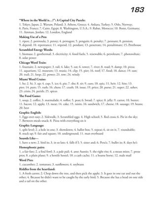 183
“Where in the World is…?”: A Capital City Puzzle:
1. Tokyo, Japan; 2. Warsaw, Poland; 3. Athens, Greece; 4. Ankara, Turkey; 5. Oslo, Norway;
6. Paris, France; 7. Cairo, Egypt; 8. Washington, U.S.A.; 9. Rabat, Morocco; 10. Bonn, Germany;
11. Amman, Jordan; 12. London, England
Making Use of a Pen:
1. ripen; 2. peninsula; 3. penny; 4. pentagon; 5. penguin; 6. penalty; 7. pennant; 8. pension;
9. depend; 10. repentance; 11. stipend; 12. pendant; 13. penetrate; 14. penultimate; 15. Penthouse
Scrambled Energy Words:
1. biomass; 2. geothermal; 3. electricity; 4. fossil fuels; 5. renewable; 6. petroleum; 7. photovoltaic;
8. solar power
Chicago Word Train:
1. fountain; 2. newspaper; 3. rail; 4. lake; 5. eat; 6. tower; 7. river; 8. road; 9. damp; 10. pizza;
11. aquarium; 12. museum; 13. music; 14. clip; 15. pier; 16. roof; 17. food; 18. dance; 19. east;
20. trail; 21. loop; 22. power; 23. row; 24. windy
Miami Word Cruise:
1. he; 2. hi; 3. up; 4. cup; 5. ice; 6. pie; 7. she; 8. sir; 9. cure; 10. epic; 11. heir; 12. hire; 13.
pier; 14. pure; 15. rush; 16. chess; 17. crush; 18. issue; 19. price; 20. purse; 21. super; 22. usher;
23. crisis; 24. perish; 25. spices
The Food Game:
1. soup; 2. coffee; 3. marmalade; 4. toffee; 5. peas; 6. bread; 7. spice; 8. jelly; 9. carrot; 10. butter;
11. bacon; 12. apple; 13. meat; 14. cake; 15. raisin; 16. sandwich; 17. cheese; 18. sausage; 19. beans;
20. beet
Graphic English:
1. Eggs over easy; 2. Sidewalk; 3. Scrambled eggs; 4. High school; 5. Red cross; 6. Pie in the sky;
7. Between-meals snack; 8. Pizza with everything on it
Graphic Language:
1. split level; 2. a hole in one; 3. showdown; 4. ballot box; 5. repeat; 6. sit on it; 7. roundtable;
8. stuck up; 9. fair and square; 10. underground; 11. man overboard
Sounds Like—
1. have a new; 2. bird in; 3. in so late; 4. falls if I; 5. sister and; 6. Peru’s; 7. bullet in; 8. days he’s
Homophonic pairs:
1. a fair fare; 2. a foul fowl; 3. a pale pail; 4. ante Auntie; 5. the right rite; 6. a mean mien; 7. prose
pros; 8. a plain plane; 9. a hostile hostel; 10. a cash cache; 11. a hoarse horse; 12. male mail
Word Pies:
1. cucumber; 2. tomatoes; 3. sunflowers; 4. soybeans
Riddles from the heartland:
1. A fresh carrot; 2. Chop down the tree, and then pick the apple; 3. It goes in one ear and out the
other; 4. Because he didn’t want to be caught by the early bird; 5. Because she has a head on one side
and a tail on the other.
 