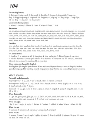 184
For the dog lovers:
1. dog’s age; 2. dog-eared; 3. dogwood; 4. dogfight; 5. dogma; 6. dog paddle; 7. dog-eat-
dog; 8. shaggy dog story; 9. dog tired; 10. doggone; 11. dog tag; 12. dog cheap; 13. dog days;
14. hot dog; 15. dog nap; 16. dog catcher
Questions about planets:
1. Venus; 2. Saturn; 3. Venus; 4. Pluto; 5. Mars; 6. Pluto; 7. 39.4
Astronaut:
an, ant, anus, aorta, arson, art, as, at, attar, aunt, aura, auto, no, nor, not, nut, oar, oat, on, onus, our,
oust, outran, ran, rant, rattan, roan, roast, rot, rota, rout, runt, rust, rut, saran, sat, Saturn, saturant,
sauna, snort, snot, snout, so, soar, son, sonar, sort, sot, sour, star, start, stat, stoat, stout, strata, strut,
sun, tan, tar, tarn, taro, tarot, tart, tartan, tat, taunt, taut, to, toast, ton, tort, tot, tour, tout, trot,
trout, truant, trust, tsar, tuna, turn, tutor, unto, urn
Favorite:
aver, fair, fare, fate, fear, feat, feta, fiat, fire, five, fore, fort, frat, iota, over, rate, rave, reft, rife, rift,
riot, rite, rive, rota, rote, rove, tare, taro, tear, tier, tire, tiro, tore, trio, vert, veto, vote, afrit, after,
avert, favor, forte, irate, orate, ovate, overt, ratio, rivet, trove, voter
It’s About Time:
1. timeless; 2. in no time at all; 3. timepiece; 4. time and again; 5. Times Square; 6. overtime;
7. behind the times; 8. once upon a time; 9. to do time; 10. time out; 11. hot time; 12. time and
tide wait for no man; 13. ragtime; 14. to two-time
More examples of graphic English:
Reading from left to right, top to bottom: Warm welcome; Ship on the sea; American English; Broken
glass; Barking dog; Hair standing on end; Engagement ring; Pot that has no tea; High speed; Low speed
Word shapes
Pyramids and diamonds:
Simple Pyramid—l. a; 2. at; 3. sat; 4. star; 5. straw; 6. waster; 7. sweater
Twin Pyramid (Left)—1. I; 2. it; 3. sit; 4. ties; 5. tires; 6. sister; 7. resists (Right)—1. I; 2. ti; 3. its;
4. site; 5. tries; 6. resist; 7. sisters.
Diamond—1. I; 2. pi; 3. pie; 4. ripe; 5. spire; 6. priest; 7. striped; 8. sprite; 9. strip; 10. trip; 11. pit;
12. it; 13. I.
Word diamonds:
1. I, pi, pin, pain, paint, pint, pit, it, I. 2. O, or, ore, sore, shore, shoe, she, he, H. 3. A, an, ran, rain,
train, strain, stain, stan, tan, an, a. 4. B. be, bet, best, beast, east eat, at, a.
Word triangle:
l. be, 2. bee, 3. cube, 4. Nobel, 5. barber, 6. October, 7. robbed, 8. sober, 9. bear, 10. bed, 11. BE
Word circles:
1. teachers, 2. remember, 3. expected, 4. magnetic, 5. arranged
Word chain:
1. answer, 2. erase, 3. sea, 4. each, 5. chin, 6. inside, 7. dead, 8. added, 9. educate, 10. tear, 11. arrest,
12. stop, 13. opera, 14. ran.
 