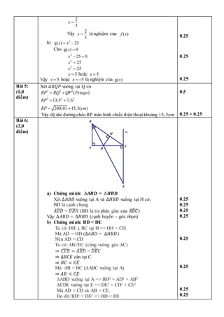 2
3
x 
Vậy
2
3
x  là nghiệm của ( )
f x
b) 2
g( ) 25
x x
 
Cho g( ) 0
x 
2
25 0
x  
2
25
x 
2
25
x 
5
x  hoặc 5
x 
Vậy 5
x  hoặc 5
x   là nghiệm của g( )
x
0.25
0.25
0.25
Bài 5:
(1,0
điểm)
Xét ∆𝑅𝑄𝑃 vuông tại Q có
2 2 2
2 2 2
( )
13,5 7,6
240,01 15,5( )
RP RQ QP Pytago
RP
RP cm
 
 
 
Vậy độ dài đường chéo RP màn hình chiếc điện thoại khoảng 15, 5cm
0.5
0.25 + 0.25
Bài 6:
(2,0
điểm)
a) Chứng minh: ∆𝑨𝑩𝑫 = ∆𝑯𝑩𝑫
Xét ∆𝐴𝐵𝐷 vuông tại A và ∆𝐻𝐵𝐷 vuông tại H có:
BD là cạnh chung
𝐴𝐵𝐷
̂ = 𝐷𝐵𝐻
̂ (BD là tia phân giác của 𝐴𝐵𝐶
̂)
Vậy ∆𝐴𝐵𝐷 = ∆𝐻𝐵𝐷 (cạnh huyền – góc nhọn)
b) Chứng minh: BD < DE
Ta có: DH ⊥ BC tại H => DH < CD.
Mà AD = HD (∆𝐴𝐵𝐷 = ∆𝐻𝐵𝐷)
Nên AD < CD
Ta có: AB//EC (cùng vuông góc AC)
⇒ 𝐶𝐸𝐵
̂ = 𝐴𝐵𝐷
̂ = 𝐷𝐵𝐶
̂
⇒ ∆𝐵𝐶𝐸 cân tại C
⇒ 𝐵𝐶 = 𝐶𝐸
Mà AB < BC (∆ABC vuông tại A)
⇒ 𝐴𝐵 < 𝐶𝐸
∆ABD vuông tại A => BD2 = AD2 + AB2
∆CDE vuông tại E => DE2 = CD2 + CE2
Mà AD < CD và AB < CE.
Do đó: BD2 < DE2 => BD < DE
0.25
0.25
0.25
0.25
0.25
0.25
0.25
0.25
m
E
H
D
A C
B
 