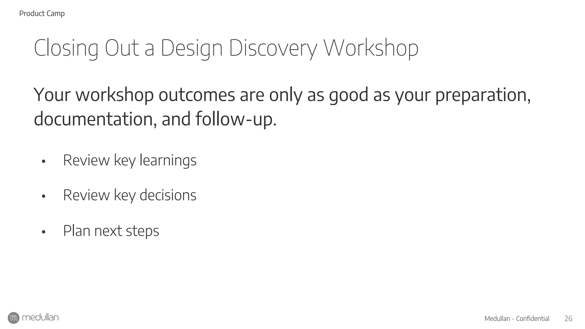 26Medullan - Confidential
Your workshop outcomes are only as good as your preparation,
documentation, and follow-up.
• Review key learnings
• Review key decisions
• Plan next steps
Closing Out a Design Discovery Workshop
Product Camp
 