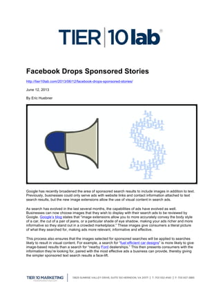  
Facebook Drops Sponsored Stories
http://tier10lab.com/2013/06/12/facebook-drops-sponsored-stories/
June 12, 2013
By Eric Huebner
Google has recently broadened the area of sponsored search results to include images in addition to text.
Previously, businesses could only serve ads with website links and contact information attached to text
search results, but the new image extensions allow the use of visual content in search ads.
As search has evolved in the last several months, the capabilities of ads have evolved as well.
Businesses can now choose images that they wish to display with their search ads to be reviewed by
Google. Google’s blog states that “image extensions allow you to more accurately convey the body style
of a car, the cut of a pair of jeans, or a particular shade of eye shadow, making your ads richer and more
informative so they stand out in a crowded marketplace.” These images give consumers a literal picture
of what they searched for, making ads more relevant, informative and effective.
This process also ensures that the images selected for sponsored searches will be applied to searches
likely to result in visual content. For example, a search for “fuel efficient car designs” is more likely to give
image-based results than a search for “nearby Ford dealerships.” This then presents consumers with the
information they’re looking for, paired with the most effective ads a business can provide, thereby giving
the simpler sponsored text search results a face-lift.
 