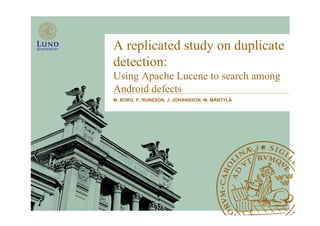 A replicated study on duplicate 
detection: 
Using Apache Lucene to search among 
Android defects 
M. BORG, P. RUNESON, J. JOHANSSON, M. MÄNTYLÄ 
 