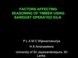 FACTORS AFFECTING
SEASONING OF TIMBER USING
 SAWDUST OPERATED KILN




      P L A M C Wijewarnasuriya
           H S Amarasekera
 University of Sri Jayewardenepura, Sri
                  Lanka
 