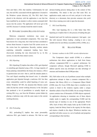 ISSN: 2278 – 1323
International Journal of Advanced Research in Computer Engineering & Technology (IJARCET)
Volume 2, No 5, May 2013
1781
www.ijarcet.org
from and finds a DLL that matches. Unfortunately for end
user, the real DLL associated with the application is located in
the Windows system directory [4]. The DLL that’s been
placed in the directory with the application is one that has
been modified by an attacker to allow remote command shell
access into the system. The application will never get to the
real DLL because it’s already found the match it needs.
II. DYNAMIC LOADING RELATED ATTACKS
Malicious component resolutions may cause an
application to load unintended components. This issue had
been known for a long time, but it had not been considered a
serious threat because it requires local file system access on
the victim host for exploitation. Recently, realistic attacks
exploiting vulnerable component loading have been
discovered, including the ones discovered by us. In this
section, we describe these attack vectors.
A. DLL Hijacking
DLL hijacking [5] implies that either a DLL gets hijacked
or something gets hijacked using a DLL. In large majority of
binary planting vulnerabilities the binary (for instance, a DLL)
in question does not exist - that is, until the attacker plants it.
You can't hijack something that doesn't exist. A vulnerable
application gets hijacked through a malicious DLL but then
every vulnerability could be called hijacking of some sort.
Before Windows XP SP2, the dynamic-link libraries search
order [6] had the current working directory in the 2nd place
that produced a lot of possibilities to actually hijack an
existing DLL (e.g., one from the Windows system folder) by
placing a malicious copy with the same name in the current
working directory.
B. DLL Preloading
DLL preloading [7] implies that some presumably
malicious DLL gets loaded in advance. We find no such
advance-loading process taking place in the context of this
vulnerability. The attack is that you find some DLL an
application needs, make an evil twin, and put it in the same
directory as a document, then provoke someone who you'd
like to have running your code to open the document.
C. DLL Load Hijacking
DLL load hijacking [8] is a little better than DLL
hijacking as it implies that it is the process of loading that gets
hijacked (and used for malicious purposes). And again - just
like with insecure library loading -, loading is not a very
suitable term for non-library executables (EXEs, COMs, etc.).
III. RELATED WORK
A. Systemic weakness in the COM security infrastructure
The Component object model (COM) is a software
architecture that allows applications to built from binary
software components.COM is a general architecture for
component software, though Microsoft applying COM to
address specific areas any developer can take advantage of
structure and foundation that COM provides.
DLL Hell refers to the set of problems caused when multiple
applications attempt to share a common component like a
dynamic link library (DLL) or a Component Object Model
(COM) class [9]. Every COM object that is installed on the
system is listed in the windows registry under a unique
identifier called a Class ID (CLSID). On an average Windows
system contains tens of thousands of COM objects registered.
An application choosing to instantiate one of these objects
simply needs to supply the corresponding CLSID and the
desired type of interface to one of the appropriate Win32
APIs. Each of these APIs simply looks up the CLSID in the
registry, loads the library listed in the registry for that object,
and returns a handle to the object. Whichever interface was
specified will allow access to a set of methods and properties
corresponding to that interface.
 