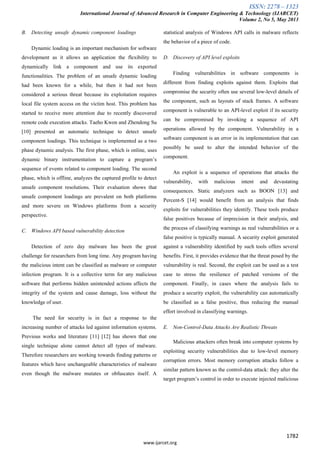 ISSN: 2278 – 1323
International Journal of Advanced Research in Computer Engineering & Technology (IJARCET)
Volume 2, No 5, May 2013
1782
www.ijarcet.org
B. Detecting unsafe dynamic component loadings
Dynamic loading is an important mechanism for software
development as it allows an application the flexibility to
dynamically link a component and use its exported
functionalities. The problem of an unsafe dynamic loading
had been known for a while, but then it had not been
considered a serious threat because its exploitation requires
local file system access on the victim host. This problem has
started to receive more attention due to recently discovered
remote code execution attacks. Taeho Kwon and Zhendong Su
[10] presented an automatic technique to detect unsafe
component loadings. This technique is implemented as a two
phase dynamic analysis. The first phase, which is online, uses
dynamic binary instrumentation to capture a program’s
sequence of events related to component loading. The second
phase, which is offline, analyzes the captured profile to detect
unsafe component resolutions. Their evaluation shows that
unsafe component loadings are prevalent on both platforms
and more severe on Windows platforms from a security
perspective.
C. Windows API based vulnerability detection
Detection of zero day malware has been the great
challenge for researchers from long time. Any program having
the malicious intent can be classified as malware or computer
infection program. It is a collective term for any malicious
software that performs hidden unintended actions affects the
integrity of the system and cause damage, loss without the
knowledge of user.
The need for security is in fact a response to the
increasing number of attacks led against information systems.
Previous works and literature [11] [12] has shown that one
single technique alone cannot detect all types of malware.
Therefore researchers are working towards finding patterns or
features which have unchangeable characteristics of malware
even though the malware mutates or obfuscates itself. A
statistical analysis of Windows API calls in malware reflects
the behavior of a piece of code.
D. Discovery of API level exploits
Finding vulnerabilities in software components is
different from finding exploits against them. Exploits that
compromise the security often use several low-level details of
the component, such as layouts of stack frames. A software
component is vulnerable to an API-level exploit if its security
can be compromised by invoking a sequence of API
operations allowed by the component. Vulnerability in a
software component is an error in its implementation that can
possibly be used to alter the intended behavior of the
component.
An exploit is a sequence of operations that attacks the
vulnerability, with malicious intent and devastating
consequences. Static analyzers such as BOON [13] and
Percent-S [14] would benefit from an analysis that finds
exploits for vulnerabilities they identify. These tools produce
false positives because of imprecision in their analysis, and
the process of classifying warnings as real vulnerabilities or a
false positive is typically manual. A security exploit generated
against a vulnerability identified by such tools offers several
benefits. First, it provides evidence that the threat posed by the
vulnerability is real. Second, the exploit can be used as a test
case to stress the resilience of patched versions of the
component. Finally, in cases where the analysis fails to
produce a security exploit, the vulnerability can automatically
be classified as a false positive, thus reducing the manual
effort involved in classifying warnings.
E. Non-Control-Data Attacks Are Realistic Threats
Malicious attackers often break into computer systems by
exploiting security vulnerabilities due to low-level memory
corruption errors. Most memory corruption attacks follow a
similar pattern known as the control-data attack: they alter the
target program’s control in order to execute injected malicious
 