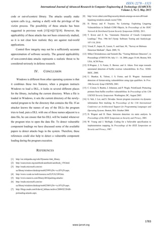 ISSN: 2278 – 1323
International Journal of Advanced Research in Computer Engineering & Technology (IJARCET)
Volume 2, No 5, May 2013
1783
www.ijarcet.org
code or out-of-context library. The attacks usually make
system calls (e.g., starting a shell) with the privilege of the
victim process. The possibility of these attacks has been
suggested in previous work [15][16][17][18]. However, the
applicability of these attacks has not been extensively studied,
so it is not clear how realistic they are against real-world
applications.
Control flow integrity may not be a sufficiently accurate
approximation of software security. The general applicability
of non-control-data attacks represents a realistic threat to be
considered seriously in defense research.
IV. CONCLUSION
Windows is different from other operating systems is that
it combines these two features; when a program instructs
Windows to load a DLL, it looks in several different places
for the library, including the current directory. When a file is
loaded in Windows, it sets the current directory of the newly-
started program to be the directory that contains the file. If an
attacker knows the names of any of the DLLs the program
tries to load, puts a DLL with one of those names adjacent to a
data file, he can ensure that his DLL will be loaded whenever
the program tries to open the data file. To detect vulnerable
component loadings we have discussed some of the available
papers to detect attacks bugs in the system. Therefore, these
references could also help to detect a vulnerable component
loading during the program execution.
REFERENCES
[1] http://en.wikipedia.org/wiki/Dynamic-link_library.
[2] http://sourceware.org/autobook/autobook/autobook_158.html.
[3] http://msdn.microsoft.com/en-
us/library/windows/desktop/ms682599%28v=vs.85%29.aspx.
[4] http://www.vcode.no/web/resource.nsf/LFUG/249.htm.
[5] http://www.maravis.com/library/dll-hijacking-attacks/.
[6] http://msdn.microsoft.com/en-
us/library/windows/desktop/ms682586%28v=vs.85%29.aspx.
[7] http://blogs.msdn.com/b/david_leblanc/archive/2008/02/20/dll-
preloading-attacks.aspx.
[8] http://www.zdnet.com/blog/security/details-emerge-on-new-dll-load-
hijacking-windows-attack-vector/7204.
[9] D. Dewey and P. Traynor, No Loitering: Exploiting Lingering
Vulnerabilities in Default COM Objects, In Proceedings of the ISOC
Network & Distributed System Security Symposium (NDSS), 2011.
[10] T. Kwon and Z. Su, “Automatic Detection of Unsafe Component
Loadings,” Proc. 19th Int’l Symp. Software Testing and Analysis,pp.
107-118, 2010.
[11] Vinod, P., Jaipur, R., Laxmi, V. and Gaur, M., “Survey on Malware
Detection Methods”, Hack. 2009, 74.
[12] Mihai Christodorescu and Somesh Jha, “Testing Malware Detectors”, in
Proceedings of ISSTA’04, July 11 - 14, 2004, pages 33-44, Boston, MA
USA, ACM Press.
[13] D.Wagner, J. S. Foster, E. Brewer, and A. Aiken. First steps towards
automated detection of buffer overrun vulnerabilities. In Proc. NDSS.
ISOC, 2000.
[14] U. Shankar, K. Talwar, J. S. Foster, and D. Wagner. Automated
detection of format-string vulnerabilities using type qualifiers. In Proc.
10th Security Symp.USENIX, 2001.
[15] C. Cowan, S. Beattie, J. Johansen, and P. Wagle. PointGuard: Protecting
pointers from buffer overflow vulnerabilities. In Proceedings of the 12th
USENIX Security Symposium. Washington, DC, August 2003.
[16] G. Suh, J. Lee, and S. Devadas. Secure program execution via dynamic
information flow tracking. In Proceedings of the 11th International
Conference on Architectural Support for Programming Languages and
Operating Systems. Boston, MA. October 2004.
[17] D. Wagner and D. Dean. Intrusion detection via static analysis. In
Proceedings of the IEEE Symposium on Security and Privacy, 2001.
[18] W. Young and J. McHugh. Coding for a believable specification to
implementation mapping, In Proceedings of the IEEE Symposium on
Security and Privacy, 1987.
 