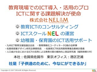 Copyright (C) 2017 NEL＆M All Rights Reserved.
      株式会社
    教育ICTのコンサルティング
    ICTスクール の運営
    幼稚園・保育園のICT活⽤サポート
 ・九州ICT教育⽀援協議会会⻑ ・教育情報化コーディネータ2級の会幹事
 ・佐賀県授業デザイン研究会事務局⻑ ・佐賀県ICT利活⽤教育事業改善検討委員
 ・⼈⼝減少社会におけるICTの活⽤による教育の質の維持向上実証研究員（福岡県柳川市）
教育現場でのICT導⼊・活⽤のプロ
ICTに関する課題解決が使命
本社：佐賀県佐賀市 東京オフィス：港区芝浦
社是「⼦供達のために、今なにができるか」
 