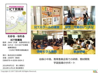 Copyright (C) 2017 NEL＆M All Rights Reserved.
わかる・なれる
ICT⽀援員
監修：JNK4（代表 永野和男先⽣）
執筆：なれる・わかるICT⽀援員 
   編集委員会
   （九州ICT教育⽀援協議会）
発⾏：株式会社⽇本標準
定価：2000円（税別）
ISBN978-4-8208-0604-2
2016年8⽉1⽇ 第１刷発⾏
2016年11⽉1⽇ 第2刷発⾏
ICTスクールの運営 幼児・児童のレッスン
教員研修情報モラル教育
幼保⼩中⾼、教育委員会等での研修、教材開発
学習指導のサポート
 