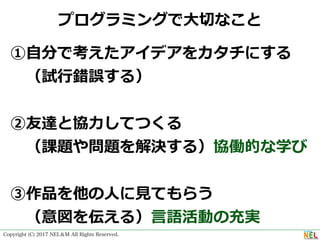 Copyright (C) 2017 NEL＆M All Rights Reserved.
プログラミングで⼤切なこと
①⾃分で考えたアイデアをカタチにする
 （試⾏錯誤する）
②友達と協⼒してつくる
 （課題や問題を解決する）協働的な学び
③作品を他の⼈に⾒てもらう
 （意図を伝える）⾔語活動の充実
 