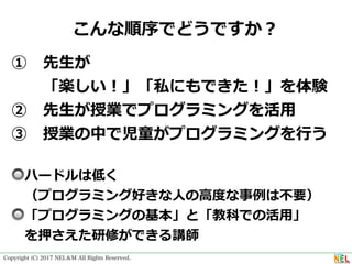 Copyright (C) 2017 NEL＆M All Rights Reserved.
こんな順序でどうですか？
① 先⽣が
  「楽しい！」「私にもできた！」を体験
② 先⽣が授業でプログラミングを活⽤
③ 授業の中で児童がプログラミングを⾏う
🔘ハードルは低く 
 （プログラミング好きな⼈の⾼度な事例は不要）
🔘「プログラミングの基本」と「教科での活⽤」
 を押さえた研修ができる講師
 