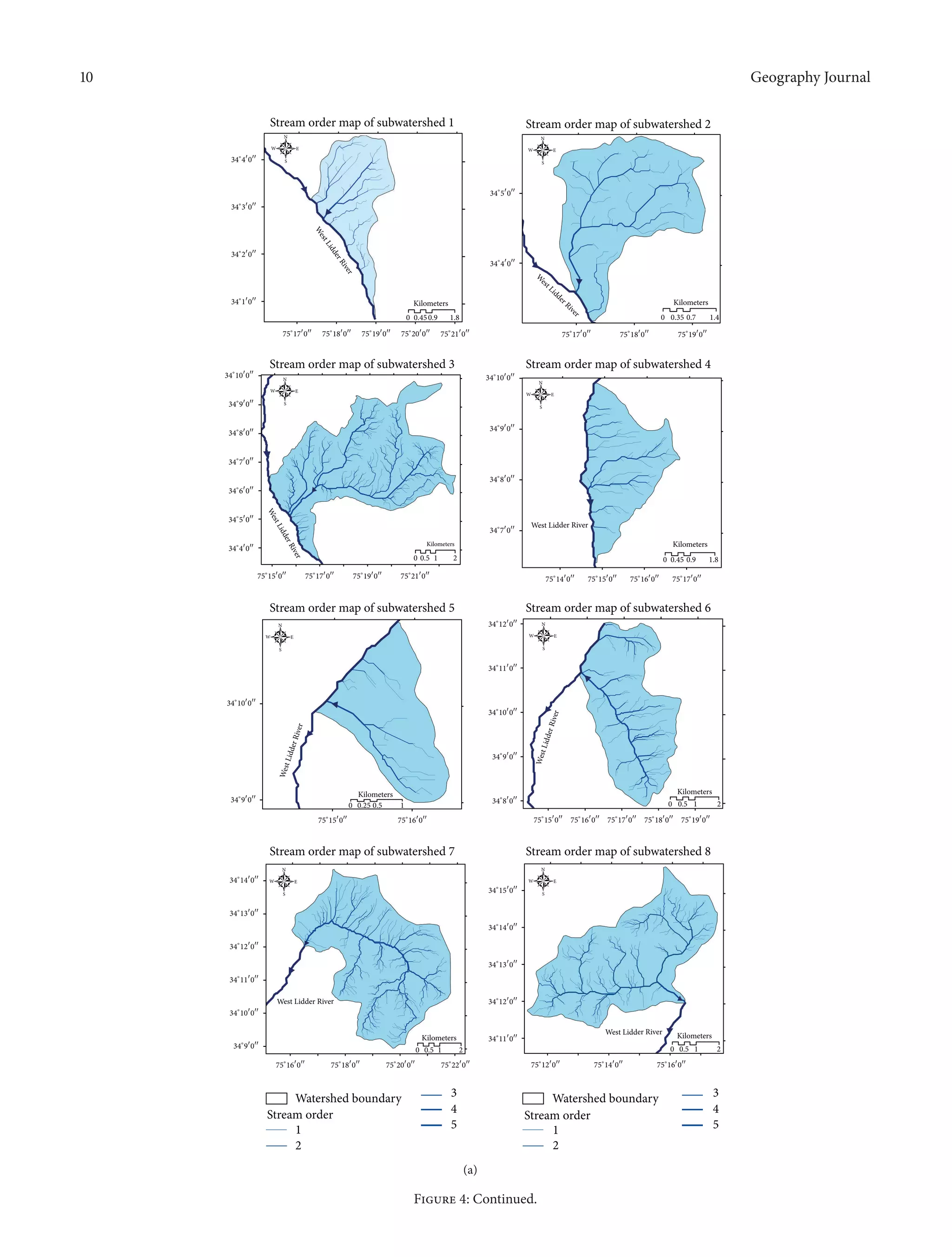 10 Geography Journal
Stream order map of subwatershed 8
34∘
11󳰀
0󳰀󳰀
34∘
12󳰀
0󳰀󳰀
34∘
13󳰀
0󳰀󳰀
34∘
14󳰀
0󳰀󳰀
34∘
15󳰀
0󳰀󳰀
75∘
12󳰀
0󳰀󳰀
75∘
14󳰀
0󳰀󳰀
75∘
16󳰀
0󳰀󳰀
0 0.5 1 2
Kilometers
Stream order map of subwatershed 1
34∘
4󳰀
0󳰀󳰀
34∘
3󳰀
0󳰀󳰀
34∘
2󳰀
0󳰀󳰀
34∘
1󳰀
0󳰀󳰀
75∘
17󳰀
0󳰀󳰀
75∘
18󳰀
0󳰀󳰀
75∘
19󳰀
0󳰀󳰀
75∘
20󳰀
0󳰀󳰀
75∘
21󳰀
0󳰀󳰀
0 0.450.9 1.8
Kilometers
N
EW
S
Stream order map of subwatershed 2
34∘
5󳰀
0󳰀󳰀
34∘
4󳰀
0󳰀󳰀
75∘
17󳰀
0󳰀󳰀
75∘
18󳰀
0󳰀󳰀
75∘
19󳰀
0󳰀󳰀
0 0.35 0.7 1.4
Kilometers
Stream order map of subwatershed 3
34∘
4󳰀
0󳰀󳰀
34∘
5󳰀
0󳰀󳰀
34∘
6󳰀
0󳰀󳰀
34∘
7󳰀
0󳰀󳰀
34∘
8󳰀
0󳰀󳰀
34∘
9󳰀
0󳰀󳰀
34∘
10󳰀
0󳰀󳰀
75∘
15󳰀
0󳰀󳰀
75∘
17󳰀
0󳰀󳰀
75∘
19󳰀
0󳰀󳰀
75∘
21󳰀
0󳰀󳰀
0 0.5 1 2
Kilometers
Stream order map of subwatershed 4
34∘
7󳰀
0󳰀󳰀
34∘
8󳰀
0󳰀󳰀
34∘
9󳰀
0󳰀󳰀
34∘
10󳰀
0󳰀󳰀
75∘
14󳰀
0󳰀󳰀
75∘
15󳰀
0󳰀󳰀
75∘
16󳰀
0󳰀󳰀
75∘
17󳰀
0󳰀󳰀
0 0.45 0.9 1.8
Kilometers
Stream order map of subwatershed 5
34∘
9󳰀
0󳰀󳰀
34∘
10󳰀
0󳰀󳰀
75∘
15󳰀
0󳰀󳰀
75∘
16󳰀
0󳰀󳰀
0 0.25 0.5 1
Kilometers
Stream order map of subwatershed 6
34∘
8󳰀
0󳰀󳰀
34∘
9󳰀
0󳰀󳰀
34∘
10󳰀
0󳰀󳰀
34∘
11󳰀
0󳰀󳰀
34∘
12󳰀
0󳰀󳰀
75∘
15󳰀
0󳰀󳰀
75∘
16󳰀
0󳰀󳰀
75∘
17󳰀
0󳰀󳰀
75∘
18󳰀
0󳰀󳰀
75∘
19󳰀
0󳰀󳰀
0 0.5 1 2
Kilometers
Stream order map of subwatershed 7
34∘
9󳰀
0󳰀󳰀
34∘
10󳰀
0󳰀󳰀
34∘
11󳰀
0󳰀󳰀
34∘
12󳰀
0󳰀󳰀
34∘
13󳰀
0󳰀󳰀
34∘
14󳰀
0󳰀󳰀
75∘
16󳰀
0󳰀󳰀
75∘
18󳰀
0󳰀󳰀
75∘
20󳰀
0󳰀󳰀
75∘
22󳰀
0󳰀󳰀
0 0.5 1 2
Kilometers
1
2
3
4
5
Watershed boundary
Stream order
1
2
3
4
5
Watershed boundary
Stream order
N
EW
S
N
EW
S
N
EW
S
N
EW
S
N
EW
S
N
EW
S
N
EW
S
W
estLidderRiver
W
est Lidder River
WestLidderRiver
West Lidder River
WestLidderRiver
WestLidderRiver
West Lidder River
West Lidder River
(a)
Figure 4: Continued.
 
