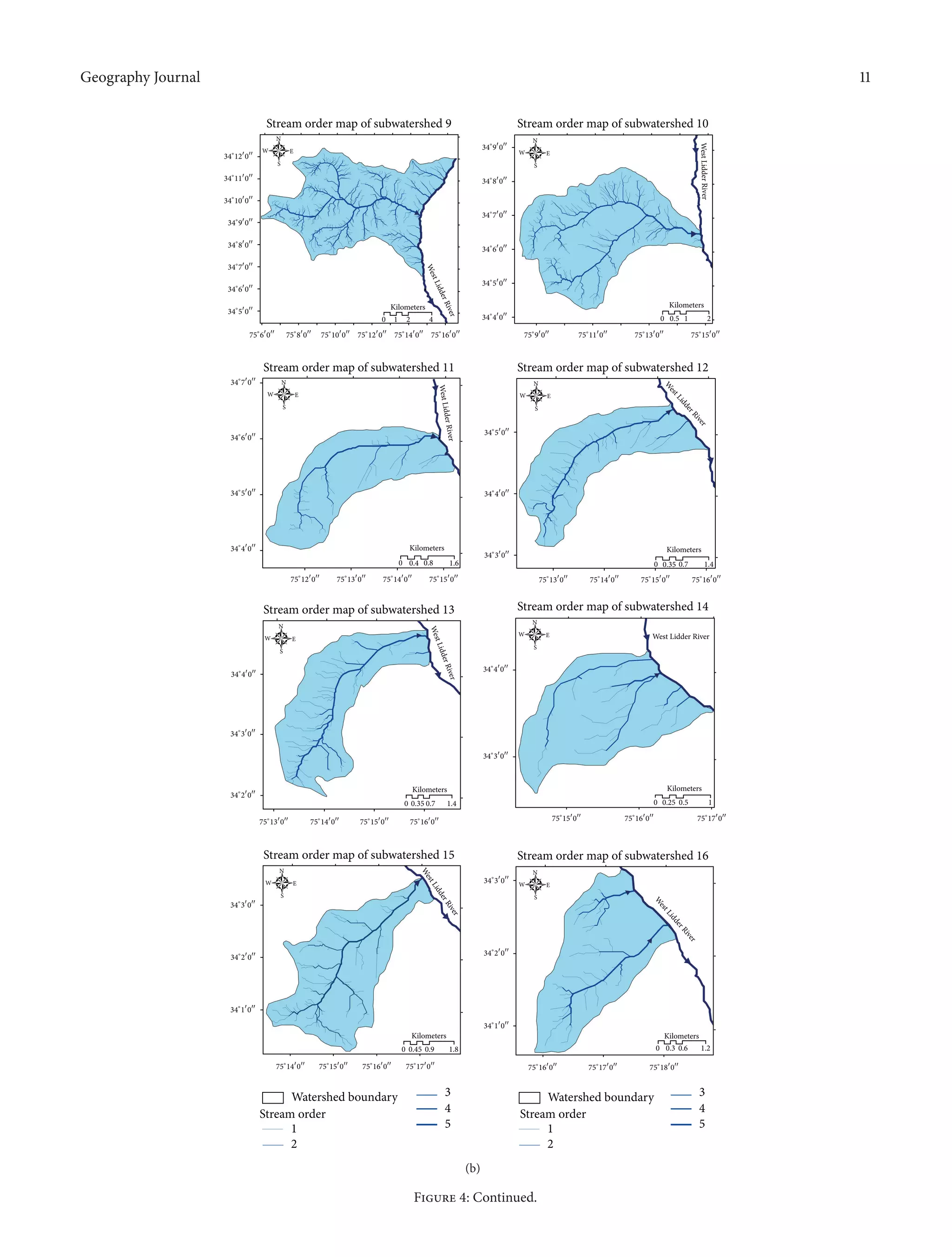 Geography Journal 11
Stream order map of subwatershed 9
34∘
5󳰀
0󳰀󳰀
34∘
6󳰀
0󳰀󳰀
34∘
7󳰀
0󳰀󳰀
34∘
8󳰀
0󳰀󳰀
34∘
9󳰀
0󳰀󳰀
34∘
10󳰀
0󳰀󳰀
34∘
11󳰀
0󳰀󳰀
34∘
12󳰀
0󳰀󳰀
75∘
6󳰀
0󳰀󳰀
75∘
8󳰀
0󳰀󳰀
75∘
10󳰀
0󳰀󳰀
75∘
11󳰀
0󳰀󳰀
75∘
13󳰀
0󳰀󳰀
75∘
15󳰀
0󳰀󳰀
75∘
12󳰀
0󳰀󳰀
75∘
14󳰀
0󳰀󳰀
75∘
16󳰀
0󳰀󳰀
0 1 2 4
Kilometers
Stream order map of subwatershed 10
34∘
4󳰀
0󳰀󳰀
34∘
5󳰀
0󳰀󳰀
34∘
6󳰀
0󳰀󳰀
34∘
7󳰀
0󳰀󳰀
34∘
8󳰀
0󳰀󳰀
34∘
9󳰀
0󳰀󳰀
75∘
9󳰀
0󳰀󳰀
0 1 20.5
Kilometers
Stream order map of subwatershed 15
34∘
1󳰀
0󳰀󳰀
34∘
2󳰀
0󳰀󳰀
34∘
3󳰀
0󳰀󳰀
0 0.45 0.9 1.8
Kilometers
75∘
14󳰀
0󳰀󳰀
75∘
15󳰀
0󳰀󳰀
75∘
16󳰀
0󳰀󳰀
75∘
17󳰀
0󳰀󳰀
Stream order map of subwatershed 16
34∘
1󳰀
0󳰀󳰀
34∘
2󳰀
0󳰀󳰀
34∘
3󳰀
0󳰀󳰀
0 0.3 0.6 1.2
Kilometers
75∘
16󳰀
0󳰀󳰀
75∘
17󳰀
0󳰀󳰀
75∘
18󳰀
0󳰀󳰀
Stream order map of subwatershed 13
34∘
2󳰀
0󳰀󳰀
34∘
3󳰀
0󳰀󳰀
34∘
4󳰀
0󳰀󳰀
0 0.35 0.7 1.4
Kilometers
75∘
13󳰀
0󳰀󳰀
75∘
14󳰀
0󳰀󳰀
75∘
15󳰀
0󳰀󳰀
75∘
16󳰀
0󳰀󳰀
Stream order map of subwatershed 14
34∘
3󳰀
0󳰀󳰀
34∘
4󳰀
0󳰀󳰀
75∘
15󳰀
0󳰀󳰀
75∘
16󳰀
0󳰀󳰀
75∘
17󳰀
0󳰀󳰀
0 10.25 0.5
Kilometers
Stream order map of subwatershed 11
34∘
4󳰀
0󳰀󳰀
34∘
5󳰀
0󳰀󳰀
34∘
6󳰀
0󳰀󳰀
34∘
7󳰀
0󳰀󳰀
75∘
12󳰀
0󳰀󳰀
75∘
13󳰀
0󳰀󳰀
75∘
14󳰀
0󳰀󳰀
75∘
15󳰀
0󳰀󳰀
0
1
2
3
4
5
0.4 0.8 1.6
Kilometers
Stream order map of subwatershed 12
34∘
3󳰀
0󳰀󳰀
34∘
4󳰀
0󳰀󳰀
34∘
5󳰀
0󳰀󳰀
75∘
16󳰀
0󳰀󳰀
75∘
13󳰀
0󳰀󳰀
75∘
14󳰀
0󳰀󳰀
75∘
15󳰀
0󳰀󳰀
0 0.35 0.7 1.4
Kilometers
Watershed boundary
Stream order
1
2
3
4
5
Watershed boundary
Stream order
N
S
EW
N
S
EW
N
S
EW
N
S
EW
N
S
EW
N
S
EW
N
S
EW
N
S
EW
WestLidderRiver
WestLidderRiver
W
estLidderRiver
W
estLidderRiver
WestLidderRiver
West Lidder River
W
estLidderRiver
WestLidderRiver
(b)
Figure 4: Continued.
 