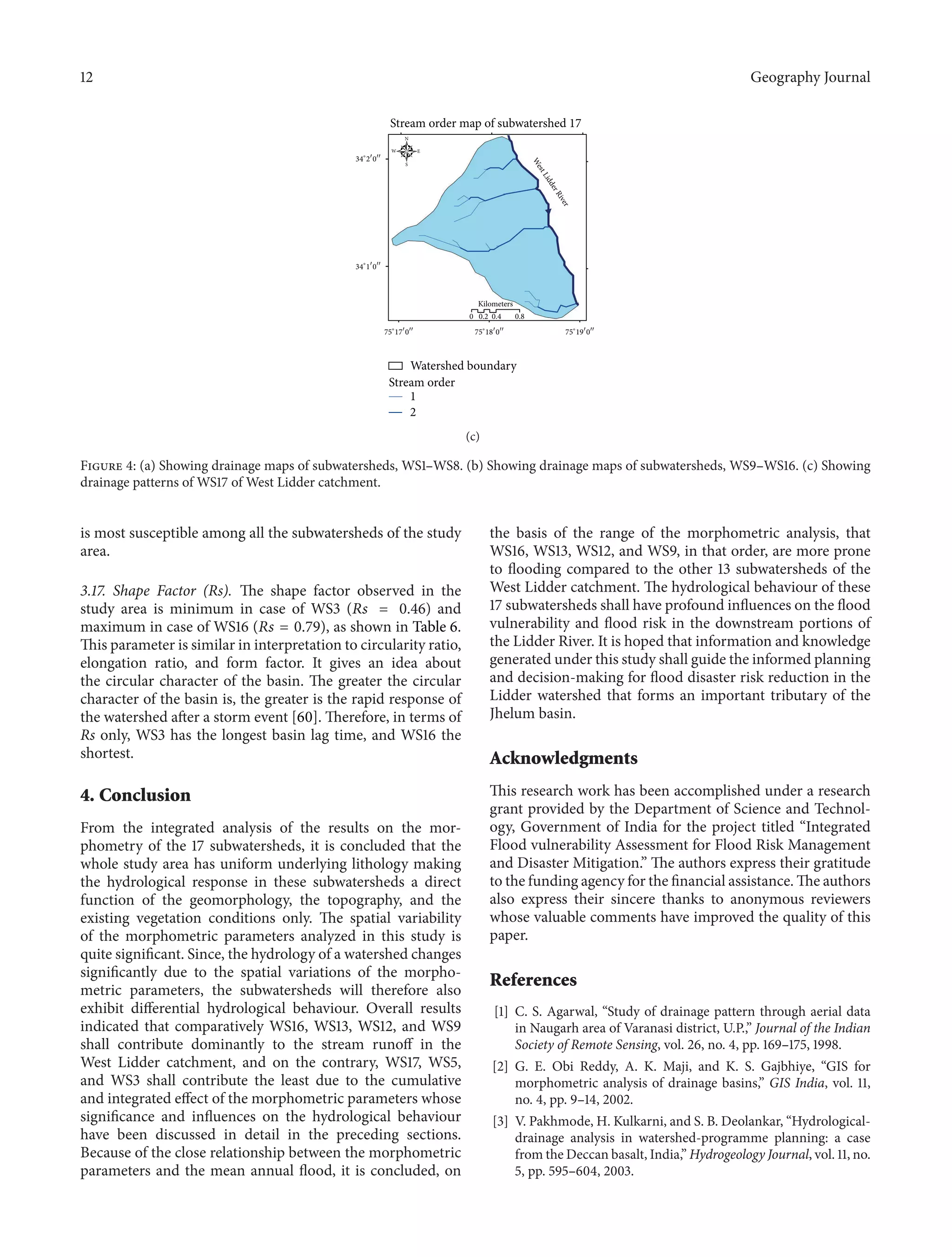 12 Geography Journal
Stream order map of subwatershed 17
34∘
1󳰀
0󳰀󳰀
34∘
2󳰀
0󳰀󳰀
75∘
17󳰀
0󳰀󳰀
75∘
18󳰀
0󳰀󳰀
75∘
19󳰀
0󳰀󳰀
0 0.2 0.4 0.8
Kilometers
1
2
Watershed boundary
Stream order
N
EW
S
WestLidderRiver
(c)
Figure 4: (a) Showing drainage maps of subwatersheds, WS1–WS8. (b) Showing drainage maps of subwatersheds, WS9–WS16. (c) Showing
drainage patterns of WS17 of West Lidder catchment.
is most susceptible among all the subwatersheds of the study
area.
3.17. Shape Factor (Rs). The shape factor observed in the
study area is minimum in case of WS3 (𝑅𝑠 = 0.46) and
maximum in case of WS16 (𝑅𝑠 = 0.79), as shown in Table 6.
This parameter is similar in interpretation to circularity ratio,
elongation ratio, and form factor. It gives an idea about
the circular character of the basin. The greater the circular
character of the basin is, the greater is the rapid response of
the watershed after a storm event [60]. Therefore, in terms of
Rs only, WS3 has the longest basin lag time, and WS16 the
shortest.
4. Conclusion
From the integrated analysis of the results on the mor-
phometry of the 17 subwatersheds, it is concluded that the
whole study area has uniform underlying lithology making
the hydrological response in these subwatersheds a direct
function of the geomorphology, the topography, and the
existing vegetation conditions only. The spatial variability
of the morphometric parameters analyzed in this study is
quite significant. Since, the hydrology of a watershed changes
significantly due to the spatial variations of the morpho-
metric parameters, the subwatersheds will therefore also
exhibit differential hydrological behaviour. Overall results
indicated that comparatively WS16, WS13, WS12, and WS9
shall contribute dominantly to the stream runoff in the
West Lidder catchment, and on the contrary, WS17, WS5,
and WS3 shall contribute the least due to the cumulative
and integrated effect of the morphometric parameters whose
significance and influences on the hydrological behaviour
have been discussed in detail in the preceding sections.
Because of the close relationship between the morphometric
parameters and the mean annual flood, it is concluded, on
the basis of the range of the morphometric analysis, that
WS16, WS13, WS12, and WS9, in that order, are more prone
to flooding compared to the other 13 subwatersheds of the
West Lidder catchment. The hydrological behaviour of these
17 subwatersheds shall have profound influences on the flood
vulnerability and flood risk in the downstream portions of
the Lidder River. It is hoped that information and knowledge
generated under this study shall guide the informed planning
and decision-making for flood disaster risk reduction in the
Lidder watershed that forms an important tributary of the
Jhelum basin.
Acknowledgments
This research work has been accomplished under a research
grant provided by the Department of Science and Technol-
ogy, Government of India for the project titled “Integrated
Flood vulnerability Assessment for Flood Risk Management
and Disaster Mitigation.” The authors express their gratitude
to the funding agency for the financial assistance. The authors
also express their sincere thanks to anonymous reviewers
whose valuable comments have improved the quality of this
paper.
References
[1] C. S. Agarwal, “Study of drainage pattern through aerial data
in Naugarh area of Varanasi district, U.P.,” Journal of the Indian
Society of Remote Sensing, vol. 26, no. 4, pp. 169–175, 1998.
[2] G. E. Obi Reddy, A. K. Maji, and K. S. Gajbhiye, “GIS for
morphometric analysis of drainage basins,” GIS India, vol. 11,
no. 4, pp. 9–14, 2002.
[3] V. Pakhmode, H. Kulkarni, and S. B. Deolankar, “Hydrological-
drainage analysis in watershed-programme planning: a case
from the Deccan basalt, India,” Hydrogeology Journal, vol. 11, no.
5, pp. 595–604, 2003.
 