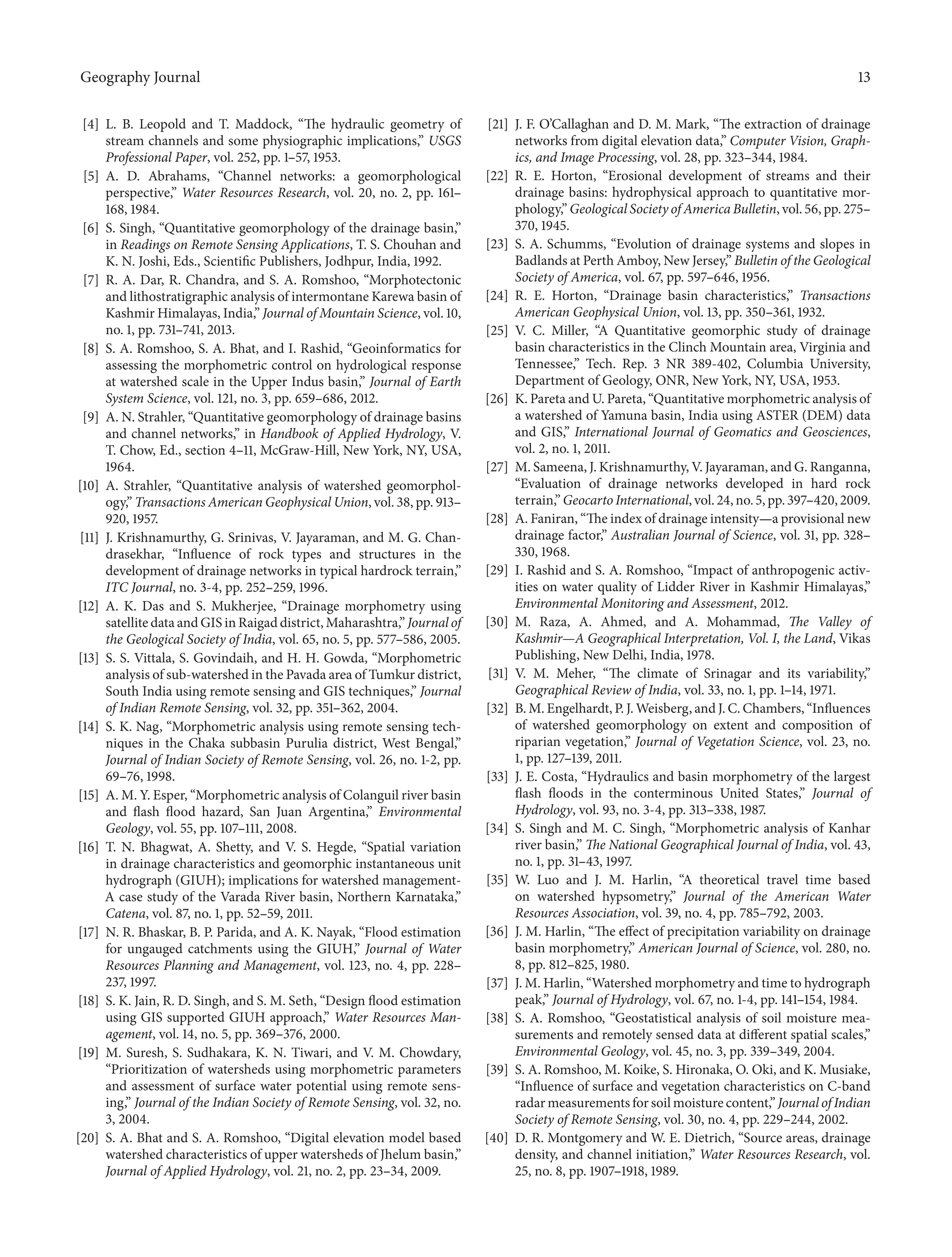 Geography Journal 13
[4] L. B. Leopold and T. Maddock, “The hydraulic geometry of
stream channels and some physiographic implications,” USGS
Professional Paper, vol. 252, pp. 1–57, 1953.
[5] A. D. Abrahams, “Channel networks: a geomorphological
perspective,” Water Resources Research, vol. 20, no. 2, pp. 161–
168, 1984.
[6] S. Singh, “Quantitative geomorphology of the drainage basin,”
in Readings on Remote Sensing Applications, T. S. Chouhan and
K. N. Joshi, Eds., Scientific Publishers, Jodhpur, India, 1992.
[7] R. A. Dar, R. Chandra, and S. A. Romshoo, “Morphotectonic
and lithostratigraphic analysis of intermontane Karewa basin of
Kashmir Himalayas, India,” Journal of Mountain Science, vol. 10,
no. 1, pp. 731–741, 2013.
[8] S. A. Romshoo, S. A. Bhat, and I. Rashid, “Geoinformatics for
assessing the morphometric control on hydrological response
at watershed scale in the Upper Indus basin,” Journal of Earth
System Science, vol. 121, no. 3, pp. 659–686, 2012.
[9] A. N. Strahler, “Quantitative geomorphology of drainage basins
and channel networks,” in Handbook of Applied Hydrology, V.
T. Chow, Ed., section 4–11, McGraw-Hill, New York, NY, USA,
1964.
[10] A. Strahler, “Quantitative analysis of watershed geomorphol-
ogy,” Transactions American Geophysical Union, vol. 38, pp. 913–
920, 1957.
[11] J. Krishnamurthy, G. Srinivas, V. Jayaraman, and M. G. Chan-
drasekhar, “Influence of rock types and structures in the
development of drainage networks in typical hardrock terrain,”
ITC Journal, no. 3-4, pp. 252–259, 1996.
[12] A. K. Das and S. Mukherjee, “Drainage morphometry using
satellite data and GIS in Raigad district, Maharashtra,” Journal of
the Geological Society of India, vol. 65, no. 5, pp. 577–586, 2005.
[13] S. S. Vittala, S. Govindaih, and H. H. Gowda, “Morphometric
analysis of sub-watershed in the Pavada area of Tumkur district,
South India using remote sensing and GIS techniques,” Journal
of Indian Remote Sensing, vol. 32, pp. 351–362, 2004.
[14] S. K. Nag, “Morphometric analysis using remote sensing tech-
niques in the Chaka subbasin Purulia district, West Bengal,”
Journal of Indian Society of Remote Sensing, vol. 26, no. 1-2, pp.
69–76, 1998.
[15] A. M. Y. Esper, “Morphometric analysis of Colanguil river basin
and flash flood hazard, San Juan Argentina,” Environmental
Geology, vol. 55, pp. 107–111, 2008.
[16] T. N. Bhagwat, A. Shetty, and V. S. Hegde, “Spatial variation
in drainage characteristics and geomorphic instantaneous unit
hydrograph (GIUH); implications for watershed management-
A case study of the Varada River basin, Northern Karnataka,”
Catena, vol. 87, no. 1, pp. 52–59, 2011.
[17] N. R. Bhaskar, B. P. Parida, and A. K. Nayak, “Flood estimation
for ungauged catchments using the GIUH,” Journal of Water
Resources Planning and Management, vol. 123, no. 4, pp. 228–
237, 1997.
[18] S. K. Jain, R. D. Singh, and S. M. Seth, “Design flood estimation
using GIS supported GIUH approach,” Water Resources Man-
agement, vol. 14, no. 5, pp. 369–376, 2000.
[19] M. Suresh, S. Sudhakara, K. N. Tiwari, and V. M. Chowdary,
“Prioritization of watersheds using morphometric parameters
and assessment of surface water potential using remote sens-
ing,” Journal of the Indian Society of Remote Sensing, vol. 32, no.
3, 2004.
[20] S. A. Bhat and S. A. Romshoo, “Digital elevation model based
watershed characteristics of upper watersheds of Jhelum basin,”
Journal of Applied Hydrology, vol. 21, no. 2, pp. 23–34, 2009.
[21] J. F. O’Callaghan and D. M. Mark, “The extraction of drainage
networks from digital elevation data,” Computer Vision, Graph-
ics, and Image Processing, vol. 28, pp. 323–344, 1984.
[22] R. E. Horton, “Erosional development of streams and their
drainage basins: hydrophysical approach to quantitative mor-
phology,” Geological Society of America Bulletin, vol. 56, pp. 275–
370, 1945.
[23] S. A. Schumms, “Evolution of drainage systems and slopes in
Badlands at Perth Amboy, New Jersey,” Bulletin of the Geological
Society of America, vol. 67, pp. 597–646, 1956.
[24] R. E. Horton, “Drainage basin characteristics,” Transactions
American Geophysical Union, vol. 13, pp. 350–361, 1932.
[25] V. C. Miller, “A Quantitative geomorphic study of drainage
basin characteristics in the Clinch Mountain area, Virginia and
Tennessee,” Tech. Rep. 3 NR 389-402, Columbia University,
Department of Geology, ONR, New York, NY, USA, 1953.
[26] K. Pareta and U. Pareta, “Quantitative morphometric analysis of
a watershed of Yamuna basin, India using ASTER (DEM) data
and GIS,” International Journal of Geomatics and Geosciences,
vol. 2, no. 1, 2011.
[27] M. Sameena, J. Krishnamurthy, V. Jayaraman, and G. Ranganna,
“Evaluation of drainage networks developed in hard rock
terrain,” Geocarto International, vol. 24, no. 5, pp. 397–420, 2009.
[28] A. Faniran, “The index of drainage intensity—a provisional new
drainage factor,” Australian Journal of Science, vol. 31, pp. 328–
330, 1968.
[29] I. Rashid and S. A. Romshoo, “Impact of anthropogenic activ-
ities on water quality of Lidder River in Kashmir Himalayas,”
Environmental Monitoring and Assessment, 2012.
[30] M. Raza, A. Ahmed, and A. Mohammad, The Valley of
Kashmir—A Geographical Interpretation, Vol. I, the Land, Vikas
Publishing, New Delhi, India, 1978.
[31] V. M. Meher, “The climate of Srinagar and its variability,”
Geographical Review of India, vol. 33, no. 1, pp. 1–14, 1971.
[32] B. M. Engelhardt, P. J. Weisberg, and J. C. Chambers, “Influences
of watershed geomorphology on extent and composition of
riparian vegetation,” Journal of Vegetation Science, vol. 23, no.
1, pp. 127–139, 2011.
[33] J. E. Costa, “Hydraulics and basin morphometry of the largest
flash floods in the conterminous United States,” Journal of
Hydrology, vol. 93, no. 3-4, pp. 313–338, 1987.
[34] S. Singh and M. C. Singh, “Morphometric analysis of Kanhar
river basin,” The National Geographical Journal of India, vol. 43,
no. 1, pp. 31–43, 1997.
[35] W. Luo and J. M. Harlin, “A theoretical travel time based
on watershed hypsometry,” Journal of the American Water
Resources Association, vol. 39, no. 4, pp. 785–792, 2003.
[36] J. M. Harlin, “The effect of precipitation variability on drainage
basin morphometry,” American Journal of Science, vol. 280, no.
8, pp. 812–825, 1980.
[37] J. M. Harlin, “Watershed morphometry and time to hydrograph
peak,” Journal of Hydrology, vol. 67, no. 1-4, pp. 141–154, 1984.
[38] S. A. Romshoo, “Geostatistical analysis of soil moisture mea-
surements and remotely sensed data at different spatial scales,”
Environmental Geology, vol. 45, no. 3, pp. 339–349, 2004.
[39] S. A. Romshoo, M. Koike, S. Hironaka, O. Oki, and K. Musiake,
“Influence of surface and vegetation characteristics on C-band
radar measurements for soil moisture content,” Journal of Indian
Society of Remote Sensing, vol. 30, no. 4, pp. 229–244, 2002.
[40] D. R. Montgomery and W. E. Dietrich, “Source areas, drainage
density, and channel initiation,” Water Resources Research, vol.
25, no. 8, pp. 1907–1918, 1989.
 