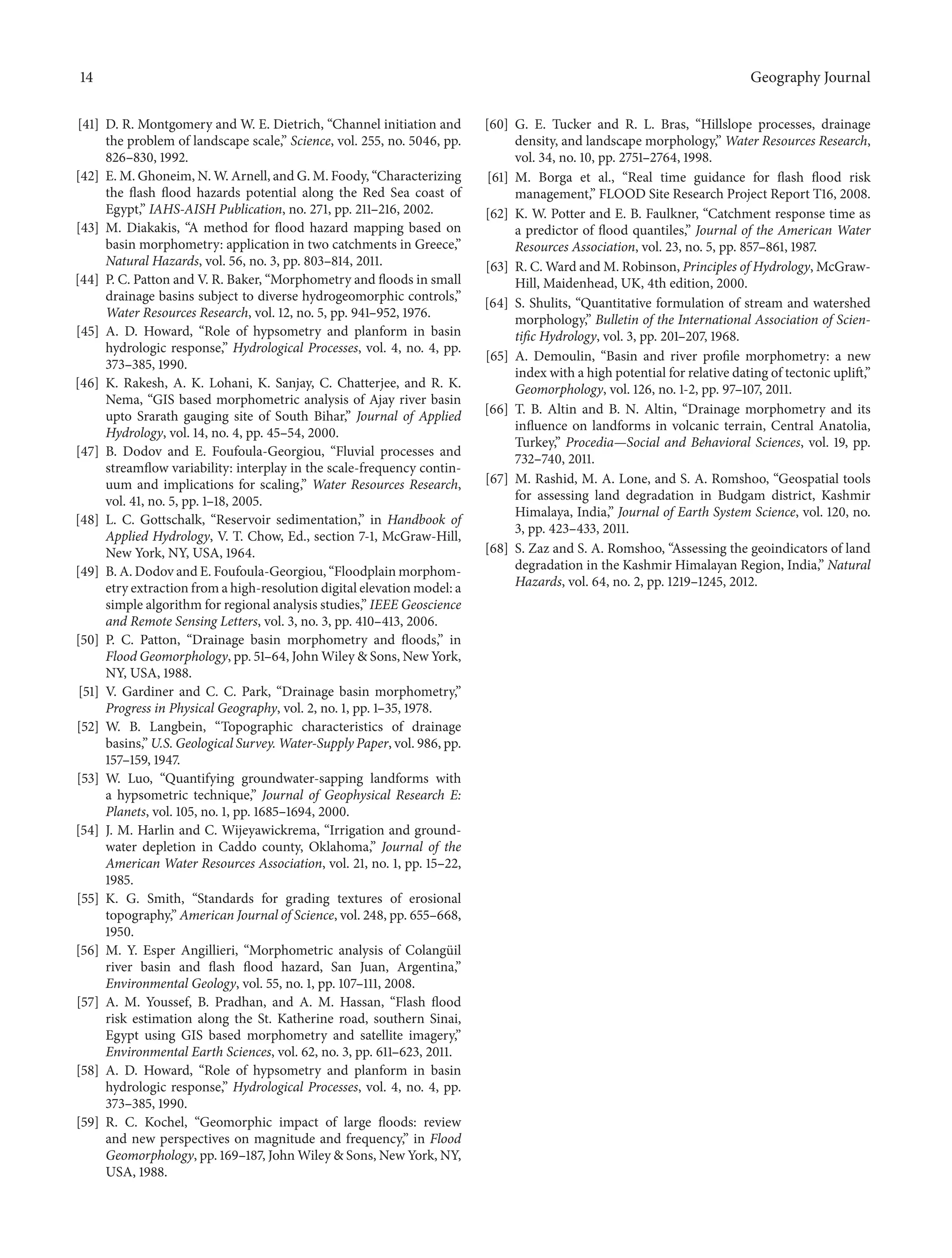 14 Geography Journal
[41] D. R. Montgomery and W. E. Dietrich, “Channel initiation and
the problem of landscape scale,” Science, vol. 255, no. 5046, pp.
826–830, 1992.
[42] E. M. Ghoneim, N. W. Arnell, and G. M. Foody, “Characterizing
the flash flood hazards potential along the Red Sea coast of
Egypt,” IAHS-AISH Publication, no. 271, pp. 211–216, 2002.
[43] M. Diakakis, “A method for flood hazard mapping based on
basin morphometry: application in two catchments in Greece,”
Natural Hazards, vol. 56, no. 3, pp. 803–814, 2011.
[44] P. C. Patton and V. R. Baker, “Morphometry and floods in small
drainage basins subject to diverse hydrogeomorphic controls,”
Water Resources Research, vol. 12, no. 5, pp. 941–952, 1976.
[45] A. D. Howard, “Role of hypsometry and planform in basin
hydrologic response,” Hydrological Processes, vol. 4, no. 4, pp.
373–385, 1990.
[46] K. Rakesh, A. K. Lohani, K. Sanjay, C. Chatterjee, and R. K.
Nema, “GIS based morphometric analysis of Ajay river basin
upto Srarath gauging site of South Bihar,” Journal of Applied
Hydrology, vol. 14, no. 4, pp. 45–54, 2000.
[47] B. Dodov and E. Foufoula-Georgiou, “Fluvial processes and
streamflow variability: interplay in the scale-frequency contin-
uum and implications for scaling,” Water Resources Research,
vol. 41, no. 5, pp. 1–18, 2005.
[48] L. C. Gottschalk, “Reservoir sedimentation,” in Handbook of
Applied Hydrology, V. T. Chow, Ed., section 7-1, McGraw-Hill,
New York, NY, USA, 1964.
[49] B. A. Dodov and E. Foufoula-Georgiou, “Floodplain morphom-
etry extraction from a high-resolution digital elevation model: a
simple algorithm for regional analysis studies,” IEEE Geoscience
and Remote Sensing Letters, vol. 3, no. 3, pp. 410–413, 2006.
[50] P. C. Patton, “Drainage basin morphometry and floods,” in
Flood Geomorphology, pp. 51–64, John Wiley & Sons, New York,
NY, USA, 1988.
[51] V. Gardiner and C. C. Park, “Drainage basin morphometry,”
Progress in Physical Geography, vol. 2, no. 1, pp. 1–35, 1978.
[52] W. B. Langbein, “Topographic characteristics of drainage
basins,” U.S. Geological Survey. Water-Supply Paper, vol. 986, pp.
157–159, 1947.
[53] W. Luo, “Quantifying groundwater-sapping landforms with
a hypsometric technique,” Journal of Geophysical Research E:
Planets, vol. 105, no. 1, pp. 1685–1694, 2000.
[54] J. M. Harlin and C. Wijeyawickrema, “Irrigation and ground-
water depletion in Caddo county, Oklahoma,” Journal of the
American Water Resources Association, vol. 21, no. 1, pp. 15–22,
1985.
[55] K. G. Smith, “Standards for grading textures of erosional
topography,” American Journal of Science, vol. 248, pp. 655–668,
1950.
[56] M. Y. Esper Angillieri, “Morphometric analysis of Colang¨uil
river basin and flash flood hazard, San Juan, Argentina,”
Environmental Geology, vol. 55, no. 1, pp. 107–111, 2008.
[57] A. M. Youssef, B. Pradhan, and A. M. Hassan, “Flash flood
risk estimation along the St. Katherine road, southern Sinai,
Egypt using GIS based morphometry and satellite imagery,”
Environmental Earth Sciences, vol. 62, no. 3, pp. 611–623, 2011.
[58] A. D. Howard, “Role of hypsometry and planform in basin
hydrologic response,” Hydrological Processes, vol. 4, no. 4, pp.
373–385, 1990.
[59] R. C. Kochel, “Geomorphic impact of large floods: review
and new perspectives on magnitude and frequency,” in Flood
Geomorphology, pp. 169–187, John Wiley & Sons, New York, NY,
USA, 1988.
[60] G. E. Tucker and R. L. Bras, “Hillslope processes, drainage
density, and landscape morphology,” Water Resources Research,
vol. 34, no. 10, pp. 2751–2764, 1998.
[61] M. Borga et al., “Real time guidance for flash flood risk
management,” FLOOD Site Research Project Report T16, 2008.
[62] K. W. Potter and E. B. Faulkner, “Catchment response time as
a predictor of flood quantiles,” Journal of the American Water
Resources Association, vol. 23, no. 5, pp. 857–861, 1987.
[63] R. C. Ward and M. Robinson, Principles of Hydrology, McGraw-
Hill, Maidenhead, UK, 4th edition, 2000.
[64] S. Shulits, “Quantitative formulation of stream and watershed
morphology,” Bulletin of the International Association of Scien-
tific Hydrology, vol. 3, pp. 201–207, 1968.
[65] A. Demoulin, “Basin and river profile morphometry: a new
index with a high potential for relative dating of tectonic uplift,”
Geomorphology, vol. 126, no. 1-2, pp. 97–107, 2011.
[66] T. B. Altin and B. N. Altin, “Drainage morphometry and its
influence on landforms in volcanic terrain, Central Anatolia,
Turkey,” Procedia—Social and Behavioral Sciences, vol. 19, pp.
732–740, 2011.
[67] M. Rashid, M. A. Lone, and S. A. Romshoo, “Geospatial tools
for assessing land degradation in Budgam district, Kashmir
Himalaya, India,” Journal of Earth System Science, vol. 120, no.
3, pp. 423–433, 2011.
[68] S. Zaz and S. A. Romshoo, “Assessing the geoindicators of land
degradation in the Kashmir Himalayan Region, India,” Natural
Hazards, vol. 64, no. 2, pp. 1219–1245, 2012.
 