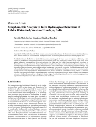 Hindawi Publishing Corporation
Geography Journal
Volume 2013, Article ID 178021, 14 pages
http://dx.doi.org/10.1155/2013/178021
Research Article
Morphometric Analysis to Infer Hydrological Behaviour of
Lidder Watershed, Western Himalaya, India
Farrukh Altaf, Gowhar Meraj, and Shakil A. Romshoo
Department of Earth Sciences, University of Kashmir, Hazratbal, Srinagar, Kashmir 190006, India
Correspondence should be addressed to Gowhar Meraj; gowharmeraj@gmail.com
Received 17 January 2013; Revised 1 March 2013; Accepted 3 March 2013
Academic Editor: Biswajeet Pradhan
Copyright © 2013 Farrukh Altaf et al. This is an open access article distributed under the Creative Commons Attribution License,
which permits unrestricted use, distribution, and reproduction in any medium, provided the original work is properly cited.
West Lidder River, in the Northwest Greater-Himalayan mountain range, is the major source of irrigation and drinking water
supplies for the Kashmir Valley with a population of seven million people. The major source of water for the whole Lidder River
is snow and icemelt emanating from its two subcatchments East Lidder and West Lidder. Snowmelt significantly contributes to
the evolution of drainage patterns in this area. Quantitative morphometry plays a vital role in routing the snowmelt and other
hydrological processes. Morphometric analysis of the West Lidder River catchment was carried out using geospatial technique. The
outcome revealed that the entire study area has uniform lithology and is structurally permeable. The high drainage density of all
subwatersheds indicate more surface runoff. The morphometric analysis also indicates that the area is more prone to weathering due
to very-coarse to coarse drainage texture. All the subwatersheds showed dendritic to subdendritic drainage pattern. An immense
control of structure on the drainage in some subwatersheds is indicated by their high bifurcation ratios. Circulatory and elongation
ratios show that the subwatersheds have elongated to circular shapes. From the integrated analysis of the morphometric parameters,
important hydrologic behaviour of 17 subwatersheds could be inferred.
1. Introduction
The measurement and mathematical analysis of the config-
uration of the earth’s surface, shape, and dimension of its
landforms is called morphometry [1–3]. To understand the
evolution and behaviour of drainage patterns, several quan-
titative methods have been developed [4, 5]. In hydrology,
basin drainage characteristics are fundamental in under-
standing various hydrological processes. Since watershed is
the basic unit in hydrology; therefore, morphometric analysis
at watershed scale is advantageous and preferable rather carry
it out on individual channel or inconsistent segment areas.
Watershed is an area of surface whose major runoff is con-
veyed to the single outlet and is the appropriate unit to study
several processes of the land surface. For example, watershed
is considered a fundamental erosional landscape element,
wherein conspicuous interaction of land and water resources
takes place. Being fundamental units of fluvial terrain, con-
siderable research focal point has been done on watershed
geometric characterization such as stream network topology
and quantitative narration of shape, pattern, and drainage
texture [5]. Hydrologic and geomorphic processes occur
within the watershed, and morphometric characterization at
the watershed scale reveals information regarding formation
and development of land surface processes [6, 7] and thus
provides a holistic insight into the hydrologic behaviour of a
watershed. Basin travel time, time to hydrograph peak (basin
lag time), and intensity of erosional processes operating at
watershed scale can be predicted with better insight and
accuracy from morphometric evaluation of a watershed.
For unguaged watersheds wherein, in addition to hydrology,
information regarding soil, geology, geomorphology, and so
forth is also scarce, morphometric analysis provides a very
good alternative to understand the underlying factors con-
trolling the hydrological behaviour [8]. Furthermore, there
are a myriad of practical applications of quantitative mor-
phometric analysis such as river basin evaluation, watershed
prioritization for soil and water conservation, and manage-
ment of natural resources. Watershed morphometric analysis
dispenses a quantitative description of the drainage system
and thus enabling a better characterization of watersheds
[9]. The role of landform processes, soil physical properties,
 