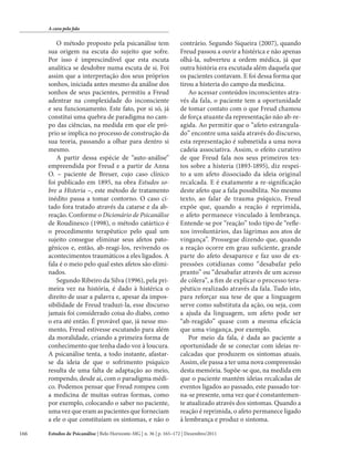 A cura pela fala

O método proposto pela psicanálise tem
sua origem na escuta do sujeito que sofre.
Por isso é imprescindível que esta escuta
analítica se desdobre numa escuta de si. Foi
assim que a interpretação dos seus próprios
sonhos, iniciada antes mesmo da análise dos
sonhos de seus pacientes, permitiu a Freud
adentrar na complexidade do inconsciente
e seu funcionamento. Este fato, por si só, já
constitui uma quebra de paradigma no campo das ciências, na medida em que ele próprio se implica no processo de construção da
sua teoria, passando a olhar para dentro si
mesmo.
A partir dessa espécie de “auto-análise”
empreendida por Freud e a partir de Anna
O. – paciente de Breuer, cujo caso clínico
foi publicado em 1895, na obra Estudos sobre a Histeria –, este método de tratamento
inédito passa a tomar contorno. O caso citado fora tratado através da catarse e da abreação. Conforme o Dicionário de Psicanálise
de Roudinesco (1998), o método catártico é
o procedimento terapêutico pelo qual um
sujeito consegue eliminar seus afetos patogênicos e, então, ab-reagi-los, revivendo os
acontecimentos traumáticos a eles ligados. A
fala é o meio pelo qual estes afetos são eliminados.
Segundo Ribeiro da Silva (1996), pela primeira vez na história, é dado à histérica o
direito de usar a palavra e, apesar da impossibilidade de Freud traduzi-la, esse discurso
jamais foi considerado coisa do diabo, como
o era até então. É provável que, já nesse momento, Freud estivesse escutando para além
da moralidade, criando a primeira forma de
conhecimento que tenha dado voz à loucura.
A psicanálise tenta, a todo instante, afastarse da ideia de que o sofrimento psíquico
resulta de uma falta de adaptação ao meio,
rompendo, desde aí, com o paradigma médico. Podemos pensar que Freud rompeu com
a medicina de muitas outras formas, como
por exemplo, colocando o saber no paciente,
uma vez que eram as pacientes que forneciam
a ele o que constituíam os sintomas, e não o
166

contrário. Segundo Siqueira (2007), quando
Freud passou a ouvir a histérica e não apenas
olhá-la, subverteu a ordem médica, já que
outra história era escutada além daquela que
os pacientes contavam. E foi dessa forma que
tirou a histeria do campo da medicina.
Ao acessar conteúdos inconscientes através da fala, o paciente tem a oportunidade
de tomar contato com o que Freud chamou
de força atuante da representação não ab-reagida. Ao permitir que o “afeto estrangulado” encontre uma saída através do discurso,
esta representação é submetida a uma nova
cadeia associativa. Assim, o efeito curativo
de que Freud fala nos seus primeiros textos sobre a histeria (1893-1895), diz respeito a um afeto dissociado da ideia original
recalcada. E é exatamente a re-significação
deste afeto que a fala possibilita. No mesmo
texto, ao falar de trauma psíquico, Freud
expõe que, quando a reação é reprimida,
o afeto permanece vinculado à lembrança.
Entende-se por “reação” todo tipo de “reflexos involuntários, das lágrimas aos atos de
vingança”. Prossegue dizendo que, quando
a reação ocorre em grau suficiente, grande
parte do afeto desaparece e faz uso de expressões cotidianas como “desabafar pelo
pranto” ou “desabafar através de um acesso
de cólera”, a fim de explicar o processo terapêutico realizado através da fala. Tudo isto,
para reforçar sua tese de que a linguagem
serve como substituta da ação, ou seja, com
a ajuda da linguagem, um afeto pode ser
“ab-reagido” quase com a mesma eficácia
que uma vingança, por exemplo.
Por meio da fala, é dada ao paciente a
oportunidade de se conectar com ideias recalcadas que produzem os sintomas atuais.
Assim, ele passa a ter uma nova compreensão
desta memória. Supõe-se que, na medida em
que o paciente mantém ideias recalcadas de
eventos ligados ao passado, este passado torna-se presente, uma vez que é constantemente atualizado através dos sintomas. Quando a
reação é reprimida, o afeto permanece ligado
à lembrança e produz o sintoma.

Estudos de Psicanálise | Belo Horizonte-MG | n. 36 | p. 165–172 | Dezembro/2011

 