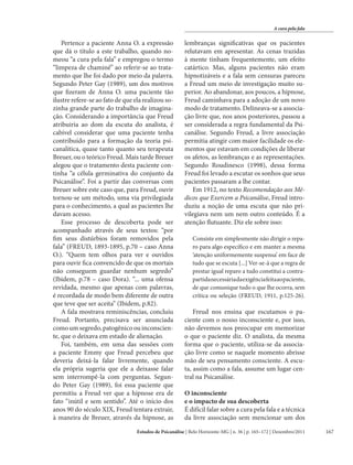 A cura pela fala

Pertence a paciente Anna O. a expressão
que dá o título a este trabalho, quando nomeou “a cura pela fala” e empregou o termo
“limpeza de chaminé” ao referir-se ao tratamento que lhe foi dado por meio da palavra.
Segundo Peter Gay (1989), um dos motivos
que fizeram de Anna O. uma paciente tão
ilustre refere-se ao fato de que ela realizou sozinha grande parte do trabalho de imaginação. Considerando a importância que Freud
atribuiria ao dom da escuta do analista, é
cabível considerar que uma paciente tenha
contribuído para a formação da teoria psicanalítica, quase tanto quanto seu terapeuta
Breuer, ou o teórico Freud. Mais tarde Breuer
alegou que o tratamento desta paciente continha “a célula germinativa do conjunto da
Psicanálise”. Foi a partir das conversas com
Breuer sobre este caso que, para Freud, ouvir
tornou-se um método, uma via privilegiada
para o conhecimento, a qual as pacientes lhe
davam acesso.
Esse processo de descoberta pode ser
acompanhado através de seus textos: “por
fim seus distúrbios foram removidos pela
fala” (FREUD, 1893-1895, p.70 – caso Anna
O.). “Quem tem olhos para ver e ouvidos
para ouvir fica convencido de que os mortais
não conseguem guardar nenhum segredo”
(Ibidem, p.78 – caso Dora). “... uma ofensa
revidada, mesmo que apenas com palavras,
é recordada de modo bem diferente de outra
que teve que ser aceita” (Ibidem, p.82).
A fala mostrava reminiscências, concluiu
Freud. Portanto, precisava ser anunciada
como um segredo, patogênico ou inconsciente, que o deixava em estado de alienação.
Foi, também, em uma das sessões com
a paciente Emmy que Freud percebeu que
deveria deixá-la falar livremente, quando
ela própria sugeria que ele a deixasse falar
sem interrompê-la com perguntas. Segundo Peter Gay (1989), foi essa paciente que
permitiu a Freud ver que a hipnose era de
fato “inútil e sem sentido”. Até o início dos
anos 90 do século XIX, Freud tentara extrair,
à maneira de Breuer, através da hipnose, as

lembranças significativas que os pacientes
relutavam em apresentar. As cenas trazidas
à mente tinham frequentemente, um efeito
catártico. Mas, alguns pacientes não eram
hipnotizáveis e a fala sem censuras pareceu
a Freud um meio de investigação muito superior. Ao abandonar, aos poucos, a hipnose,
Freud caminhava para a adoção de um novo
modo de tratamento. Delineava-se a associação livre que, nos anos posteriores, passou a
ser considerada a regra fundamental da Psicanálise. Segundo Freud, a livre associação
permitia atingir com maior facilidade os elementos que estavam em condições de liberar
os afetos, as lembranças e as representações.
Segundo Roudinesco (1998), dessa forma
Freud foi levado a escutar os sonhos que seus
pacientes passaram a lhe contar.
Em 1912, no texto Recomendação aos Médicos que Exercem a Psicanálise, Freud introduziu a noção de uma escuta que não privilegiava nem um nem outro conteúdo. É a
atenção flutuante. Diz ele sobre isso:
Consiste em simplesmente não dirigir o reparo para algo específico e em manter a mesma
‘atenção uniformemente suspensa’ em face de
tudo que se escuta [...] Ver-se-á que a regra de
prestar igual reparo a tudo constitui a contrapartida necessária da exigência feita ao paciente,
de que comunique tudo o que lhe ocorra, sem
crítica ou seleção (FREUD, 1911, p.125-26).

Freud nos ensina que escutamos o paciente com o nosso inconsciente e, por isso,
não devemos nos preocupar em memorizar
o que o paciente diz. O analista, da mesma
forma que o paciente, utiliza-se da associação livre como se naquele momento abrisse
mão de seu pensamento consciente. A escuta, assim como a fala, assume um lugar central na Psicanálise.
O inconsciente
e o impacto de sua descoberta
É difícil falar sobre a cura pela fala e a técnica
da livre associação sem mencionar um dos

Estudos de Psicanálise | Belo Horizonte-MG | n. 36 | p. 165–172 | Dezembro/2011

167

 
