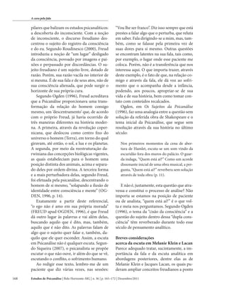 A cura pela fala

pilares que balizam os estudos psicanalíticos:
a descoberta do inconsciente. Com a noção
de inconsciente, o discurso freudiano descentrou o sujeito do registro da consciência
e do eu. Segundo Roudinesco (2000), Freud
introduziu a noção de “um lugar” desligado
da consciência, povoado por imagens e paixões e perpassado por discordâncias. O sujeito freudiano é um sujeito livre, dotado de
razão. Porém, sua razão vacila no interior de
si mesma. É de sua fala e de seus atos, não de
sua consciência alienada, que pode surgir o
horizonte de sua própria cura.
Segundo Ogden (1996), Freud acreditava
que a Psicanálise proporcionava uma transformação da relação do homem consigo
mesmo, um ‘descentramento’ que, de acordo
com o próprio Freud, já havia ocorrido de
três maneiras diferentes na história moderna. A primeira, através da revolução copernicana, que deslocou como centro fixo do
universo o homem (Terra), em torno do qual
giravam, até então, o sol, a lua e os planetas.
A segunda, por meio da reestruturação darwiniana das concepções biológicas vigentes,
as quais estabeleciam para o homem uma
posição distinta dos animais, acima e separado deles por ordem divina. A terceira forma
e a mais perturbadora delas, segundo Freud,
foi efetuada pela psicanálise, descentrando o
homem de si mesmo, “solapando a ilusão de
identidade entre consciência e mente” (OGDEN, 1996, p. 14).
Exatamente a partir deste referencial,
“o ego não é amo em sua própria morada”
(FREUD apud OGDEN, 1996), é que Freud
dá outro lugar às palavras e vai além delas,
buscando aquilo que é dito, mas, também,
aquilo que é não dito. As palavras falam de
algo que o sujeito quer falar e, também, daquilo que ele quer esconder. Assim, a escuta
em Psicanálise não é qualquer escuta. Segundo Siqueira (2007), o psicanalista se propõe
escutar o que não ouve, ir além do que se vê,
escutando o conflito, o sofrimento humano.
Ao redigir esse texto, lembro-me de um
paciente que diz várias vezes, nas sessões:
168

“Vou lhe ser franco”. Diz isso sempre que está
prestes a falar algo que o perturba, que reluta
em saber. Fala dirigindo-se a mim, mas, também, como se falasse pela primeira vez de
suas dores para si mesmo. Outras questões
se encontram latentes na sua fala, tais como,
por exemplo, o lugar onde esse paciente me
coloca. Porém, não é a transferência que nos
interessa aqui. O que importa trazer, através
deste exemplo, é o fato de que, na relação comigo e através da fala, ele dá voz ao sofrimento que o acompanha desde a infância,
podendo, aos poucos, apropriar-se de sua
vida e de sua história, bem como tomar contato com conteúdos recalcados.
Ogden, em Os Sujeitos da Psicanálise
(1996), faz uma analogia entre a questão sem
solução da referida obra de Shakespeare e o
tema inicial da Psicanálise, que segue sem
resolução através da sua história no último
século:
Nos primeiros momentos da cena de abertura de Hamlet, escuta-se um som vindo da
escuridão fora dos muros do palácio. O guarda indaga, “Quem está aí?” Como um acorde
dissonante inicial de uma obra musical, a pergunta, “Quem está aí?” reverbera sem solução
através de toda obra (p. 11).

E não é, justamente, esta questão que atravessa e constitui o processo de análise? Não
importa se estamos na posição de paciente
ou de analista, “quem está aí?” é o que volta e meia nos perguntamos. Segundo Ogden
(1996), o tema da “cisão da consciência” e a
questão do sujeito dentro dessa “dupla consciência” têm reverberado durante todo esse
século de pensamento analítico.
Breves considerações
acerca da escuta em Melanie Klein e Lacan
Parece adequado tratar, sucintamente, a importância da fala e da escuta analítica em
abordagens posteriores, dentre elas as de
Melanie Klein e Jacques Lacan, os quais puderam ampliar conceitos freudianos a ponto

Estudos de Psicanálise | Belo Horizonte-MG | n. 36 | p. 165–172 | Dezembro/2011

 