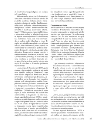 A cura pela fala

de construir novos paradigmas nos campos
teórico e clínico.
Klein expandiu o conceito de fantasia inconsciente com ênfase no mundo interno do
paciente, escutou a fantasia como o representante psíquico da pulsão. Também postulou que a análise de crianças era possível,
inaugurando a técnica do brincar como ferramenta de escuta do inconsciente infantil.
Segal (1975) coloca que, na escuta kleiniana,
é importante analisar as relações do ego com
os objetos internos (submetidos às fantasias
Ics) e externos, e que, com essa compreensão, o analista pode vislumbrar o ponto de
urgência traduzido na angústia e no sadismo
voltado para si mesmo ou para o objeto. Ao
compreender essas fantasias, pode-se interpretar, de maneira substancial, as operações
defensivas do ego em termos de emoções e
comportamentos. Para Klein, a fantasia não
é, simplesmente, uma fuga da realidade, mas
uma constante e inevitável interação entre experiências reais e mundo interno, um
modo de conceber as demandas pulsionais
inconscientes.
Lacan, segundo Roudinesco (1998), para
escutar o inconsciente, apoiou-se não mais
num modelo biológico (darwinista), mas
num modelo linguístico. Além disso, Lacan
reformulou a metapsicologia freudiana, articulando a teoria do sujeito com conceitos
como o real, o imaginário, o estádio do espelho na constituição do eu e o simbólico. O
real designa uma realidade fenomênica que
é imanente à representação e impossível de
simbolizar. Utilizado no contexto de uma
tópica, o real é inseparável dos outros dois
componentes, o imaginário e o simbólico.
Ainda segundo Roudinesco (1998), o imaginário, no sentido lacaniano, define-se como
o lugar do eu por excelência. O simbólico nos
fala de um sistema de representação baseado
na linguagem, ou seja, signos e significações
que determinam o sujeito, permitindo-lhe
referir-se a ele, consciente ou inconscientemente, ao exercer sua faculdade de simbolização. Resumidamente, para Lacan, o simbó-

lico foi definido como o lugar do significante
e da função paterna; o imaginário, como o
lugar das ilusões do eu, da alienação e da fusão com o corpo da mãe; e o real como um
resto impossível de simbolizar.
Considerações finais
Nesta comunicação procurei situar a origem
e o método de tratamento psicanalítico. Entretanto, uma questão se faz presente a todo
instante: que lugar ocupa a Psicanálise num
contexto cada vez mais imediatista, no qual
a singularidade é cada vez menos considerada? Parece-me claro que vivemos numa
época onde o sujeito que sofre não tem lugar
social. Grande paradoxo, pois sabemos que
o sofrimento é inerente à condição humana.
Birman, na obra O Mal-Estar na Atualidade
(2001), cita, a partir das ideias dos filósofos
Lasch e Debord, duas formas de subjetivação
vigentes na atualidade - a cultura do narcisismo e a sociedade do espetáculo:
O que justamente caracteriza a subjetividade
na cultura do Narcisismo é a impossibilidade
de poder admirar o outro em sua diferença
radical, já que não consegue se descentrar de
si mesma. Referido sempre a seu próprio umbigo e sem poder enxergar um palmo além do
próprio nariz, o sujeito da cultura do espetáculo encara o outro apenas como um objeto
para seu usufruto. Seria apenas no horizonte
macabro de um corpo a ser infinitamente manipulado para o gozo que o outro se apresenta para o sujeito no horizonte da atualidade
(p.25).

Coloca, ainda, que por intermédio destas
categorias, torna-se possível supor o que está
no fundamento das psicopatologias atuais.
Deste modo, faz-se necessário que também a
escuta em Psicanálise esteja sensível aos movimentos do contemporâneo, para que possa
escutar estas novas demandas.
Por fim, segundo Roudinesco (2000), o
método psicanalítico é um tratamento baseado na fala, um tratamento em que o fato de

Estudos de Psicanálise | Belo Horizonte-MG | n. 36 | p. 165–172 | Dezembro/2011

169

 
