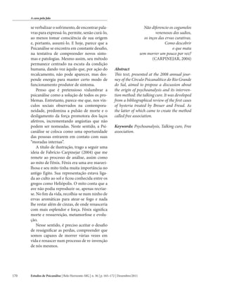 A cura pela fala

se verbalizar o sofrimento, de encontrar palavras para expressá-lo, permite, senão curá-lo,
ao menos tomar consciência de sua origem
e, portanto, assumi-lo. E hoje, parece que a
Psicanálise se encontra em constante desafio,
na tentativa de compreender novos sintomas e patologias. Mesmo assim, seu método
permanece centrado na escuta da condição
humana, dando voz àquilo que, por ação do
recalcamento, não pode aparecer, mas despende energia para manter certo modo de
funcionamento produtor de sintoma.
Penso que é pretensioso vislumbrar a
psicanálise como a solução de todos os problemas. Entretanto, parece-me que, nos vínculos sociais observados na contemporaneidade, predomina a pulsão de morte e o
desligamento da força promotora dos laços
afetivos, incrementando angústias que não
podem ser nomeadas. Neste sentido, a Psicanálise se coloca como uma oportunidade
das pessoas entrarem em contato com suas
“moradas internas”.
A título de ilustração, trago a seguir uma
ideia de Fabrício Carpinejar (2004) que me
remete ao processo de análise, assim como
ao mito de Fênix. Fênix era uma ave maravilhosa e seu mito tinha muita importância no
antigo Egito. Sua representação estava ligada ao culto ao sol e ficou conhecida entre os
gregos como Heliópolis. O mito conta que a
ave não podia reproduzir-se, apenas recriarse. No fim da vida, recolhia-se num ninho de
ervas aromáticas para atear-se fogo e nada
lhe restar além de cinzas, de onde renasceria
com mais esplendor e força. Fênix significa
morte e ressurreição, metamorfose e evolução.
Nesse sentido, é preciso aceitar o desafio
de ressignificar as perdas, compreender que
somos capazes de morrer várias vezes em
vida e renascer num processo de re-invenção
de nós mesmos.

170

Não diferencio os cogumelos
venenosos dos sadios,
os inços das ervas curativas.
Como descobrir
o que mata
sem morrer um pouco por vez?
(CARPINEJAR, 2004)
Abstract
This text, presented at the 2008 annual journey of the Círculo Psicanalítico do Rio Grande
do Sul, aimed to propose a discussion about
the origin of psychoanalysis and its intervention method: the talking cure. It was developed
from a bibliographical review of the first cases
of hysteria treated by Breuer and Freud. As
the latter of which came to create the method
called free association.
Keywords: Psychoanalysis, Talking cure, Free
association.

Estudos de Psicanálise | Belo Horizonte-MG | n. 36 | p. 165–172 | Dezembro/2011

 