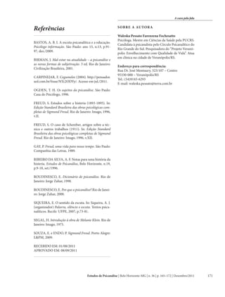 A cura pela fala

Referências

SOBRE A AU TOR A

BASTOS, A. B. I. A escuta psicanalítica e a educação.
Psicólogo informação. São Paulo: ano 13, n.13, p.9197, dez./2009.

Waleska Pessato Farenzena Fochesatto
Psicóloga. Mestre em Ciências da Saúde pela PUCRS.
Candidata à psicanalista pelo Círculo Psicanalítico do
Rio Grande do Sul. Pesquisadora do “Projeto Veranópolis: Envelhecimento com Qualidade de Vida”. Atua
em clínica na cidade de Veranópolis/RS.

BIRMAN, J. Mal-estar na atualidade – a psicanálise e
as novas formas de subjetivação. 3 ed. Rio de Janeiro:
Civilização Brasileira, 2001.
CARPINEJAR, F. Cogumelos (2004). http://pensador.
uol.com.br/frase/NTc2ODYy/. Acesso em jul./2011.

Endereço para correspondência:
Rua Dr. José Montaury, 325/107 – Centro
95330-000 – Veranópolis/RS
Tel.: (54)9143-6293
E-mail: waleska.pessato@terra.com.br

OGDEN, T. H. Os sujeitos da psicanálise. São Paulo:
Casa do Psicólogo, 1996.
FREUD, S. Estudos sobre a histeria (1893-1895). In:
Edição Standard Brasileira das obras psicológicas completas de Sigmund Freud. Rio de Janeiro: Imago, 1996,
v.II.
FREUD, S. O caso de Schereber, artigos sobre a técnica e outros trabalhos (1911). In: Edição Standard
Brasileira das obras psicológicas completas de Sigmund
Freud. Rio de Janeiro: Imago, 1996, v.XII.
GAY, P. Freud, uma vida para nosso tempo. São Paulo:
Companhia das Letras, 1989.
RIBEIRO DA SILVA, A. F. Notas para uma história da
histeria. Estudos de Psicanálise, Belo Horizonte, n.19,
p.9-18, set./1996.
ROUDINESCO, E. Dicionário de psicanálise. Rio de
Janeiro: Jorge Zahar, 1998.
ROUDINESCO, E. Por que a psicanálise? Rio de Janeiro: Jorge Zahar, 2000.
SIQUEIRA, E. O sentido da escuta. In: Siqueira, A. J.
(organizador) Palavra, silêncio e escuta. Textos psicanalíticos. Recife: UFPE, 2007, p.73-81.
SEGAL, H. Introdução à obra de Melanie Klein. Rio de
Janeiro: Imago, 1975.
SOUZA, E. e ENDO, P. Sigmund Freud. Porto Alegre:
L&PM, 2009.
RECEBIDO EM: 01/08/2011
APROVADO EM: 08/09/2011

Estudos de Psicanálise | Belo Horizonte-MG | n. 36 | p. 165–172 | Dezembro/2011

171

 