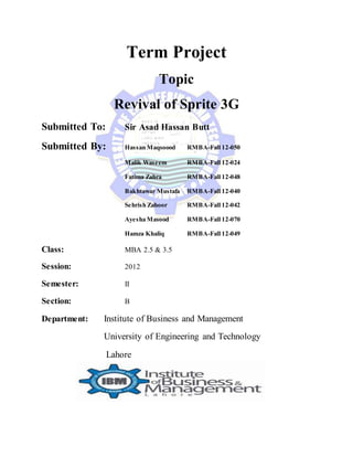 Term Project
Topic
Revival of Sprite 3G
Submitted To: Sir Asad Hassan Butt
Submitted By: Hassan Maqsoood RMBA-Fall 12-050
Malik Waseem RMBA-Fall 12-024
Fatima Zahra RMBA-Fall 12-048
Bakhtawar Mustafa RMBA-Fall 12-040
Sehrish Zahoor RMBA-Fall 12-042
Ayesha Masood RMBA-Fall 12-070
Hamza Khaliq RMBA-Fall 12-049
Class: MBA 2.5 & 3.5
Session: 2012
Semester: II
Section: B
Department: Institute of Business and Management
University of Engineering and Technology
Lahore
 
