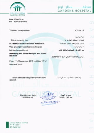 脚]jl・ ‖ビ‐_____血直mШ
GARDENS HOSPITAL
l」 ,11 .‖ _ll_
GARDENS HOSPr「 AL
Date 26r04r2016
Ref:391ノGHr82016
To whom it may concern
This is to certify that
Dr. Marvan Ahmad Seliman Alabdallat
Was an employee in Gardens Hospital
holding the position of :
Marketing and Sales Manager and Public
Relation
From lstof September 2015 Until the 15thof
March of 2016.
This Certificate was given upon his own
request.
MadiAbu A卜 Hり a'a
H R Directo「
,x Yl a+: ;J
:r.,. j i1-.r1 ap:
Otr jjrJHl
"i.'ij*.
irlrl +,.:i
6!l+ll Ol-.rL url OlJ} Jrsil
; '.i'.Ly
npj J.'
Lt'lt otlf,'lt3 ot+;.llr &r-.:ll ;:r.
.2016103115 6:-ru -t! 2015/09/01 sr-ru;
dL JLι ぃ うJ中」￨。ゝ
´
“
L^i工J
oい」￨夕1ヴ■望
∼
,郡1｀
り￨メl'“
Address:Wasi AI― Tal Street
Tel :065777111
Fax106 5777 110
Mo:0797365555
 