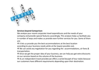 Services beyond Comparison
We analyze your recent corporate travel expenditures and the needs of your
company and provide special features accordingly. This analysis helps us facilitate youcompany and provide special features accordingly. This analysis helps us facilitate you
in number of ways and makes us provide even further services for you. Some of them
are:
It lets us provide you the best accommodations at the best location
according to your business needs while at the lowest possible cost.
We can avoid any negotiation for you regarding the accommodations, air fares &
transportation.
Once we get the proper idea of your business, we can help you get extra discounts
on our services based on the volume of the business.
As an independent travel provider,we offers a varied bouqet of tour styles because
our customers have different requirements depending upon their destination.
 
