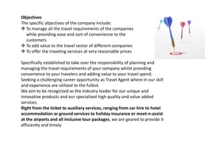 Objectives
The specific objectives of the company include:
To manage all the travel requirements of the companies
while providing ease and sort of convenience to the
customers.
To add value to the travel sector of different companies
To offer the traveling services at very reasonable prices
Specifically established to take over the responsibility of planning and
managing the travel requirements of your company whilst providing
convenience to your travelers and adding value to your travel spend.
Seeking a challenging career opportunity as Travel Agent where in our skillSeeking a challenging career opportunity as Travel Agent where in our skill
and experience are utilized to the fullest.
We aim to be recognized as the industry leader for our unique and
innovative products and our specialized high quality and value added
services.
Right from the ticket to auxiliary services, ranging from car hire to hotel
accommodation or ground services to holiday insurance or meet-n-assist
at the airports and all inclusive tour packages, we are geared to provide it
efficiently and timely
 