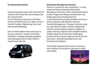 Car Rental Reservations
Elevate Corporate assists with the facility of
rental car for hassle free commuting as per
the requirements.
The Car Rentals are based on Chauffeur
Driven and Self-Driven cars. Other services
include Transfers, Sightseeing Tours and
International Bookings.
Cars are fully loaded with accessories to
ensure customers’ comfort and safety.
Destination Management Services
Travel in a country as vast and diverse , is made
simple by Elevate Corporate Destination
Management Services, which include Destination
Guides, Programme Design and Execution and
Single-point Accounting & Payment.
A specialized team provides excellent services in
various elements like Welcome Services,
Transfers Management, Transport Services using
our own fleet of modern vehicles, Negotiated
rates for accommodation options, Support on
range of Venues, Special Events Implementation,
Creative Ideas for all Activities, Multilingualensure customers’ comfort and safety.
Chauffeurs undergo especially designed
training programmes to offer clients a
smooth and safe ride.
Creative Ideas for all Activities, Multilingual
Guides and Tour Escorts, Special Interest Tours &
Excursions, Varied Dining Experiences and
Entertainment Options.
The Elevate Corporate team ensures that your
visit, whether for business or pleasure is made
memorable.
 