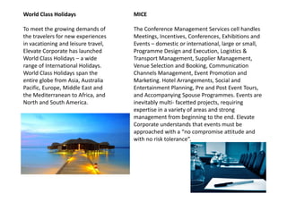 World Class Holidays
To meet the growing demands of
the travelers for new experiences
in vacationing and leisure travel,
Elevate Corporate has launched
World Class Holidays – a wide
range of International Holidays.
World Class Holidays span the
entire globe from Asia, Australia
Pacific, Europe, Middle East and
the Mediterranean to Africa, and
North and South America.
MICE
The Conference Management Services cell handles
Meetings, Incentives, Conferences, Exhibitions and
Events – domestic or international, large or small,
Programme Design and Execution, Logistics &
Transport Management, Supplier Management,
Venue Selection and Booking, Communication
Channels Management, Event Promotion and
Marketing. Hotel Arrangements, Social and
Entertainment Planning, Pre and Post Event Tours,
and Accompanying Spouse Programmes. Events are
inevitably multi- facetted projects, requiringNorth and South America. inevitably multi- facetted projects, requiring
expertise in a variety of areas and strong
management from beginning to the end. Elevate
Corporate understands that events must be
approached with a “no compromise attitude and
with no risk tolerance”.
 