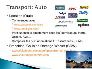 Location d’auto
◦ Commencez avec:
 www.ca.kayak.com/cars
 www.rentalcars.com/
◦ Vérifiez ensuite directement chez les fournisseurs: Hertz,
Dollars, Avis…
◦ Comparez les prix, annulations ET assurances (CDW)
 Franchise: Collision Damage Waiver (CDW)
◦ www.ricksteves.com/plan/tips/carrental_cdw.htm
◦ www.insurance4carhire.com
 