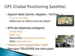  Appareil dédié (Garmin, Magellan , TomTom…)
◦ Trouvez vos cartes
◦ Mettre à jour et vérifiez avant votre départ
 GPS des téléphones intelligents
◦ Google Maps
◦ Maps 2 go
◦ MapswithMe: mapswith.me/en/home
◦ Waze: www.waze.com
 Utilisez un bon support dans l’auto!
 Mais ayez TOUJOURS une carte papier
 