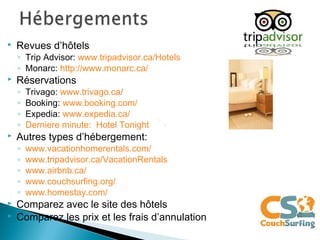  Revues d’hôtels
◦ Trip Advisor: www.tripadvisor.ca/Hotels
◦ Monarc: http://www.monarc.ca/
 Réservations
◦ Trivago: www.trivago.ca/
◦ Booking: www.booking.com/
◦ Expedia: www.expedia.ca/
◦ Derniere minute: Hotel Tonight
 Autres types d’hébergement:
◦ www.vacationhomerentals.com/
◦ www.tripadvisor.ca/VacationRentals
◦ www.airbnb.ca/
◦ www.couchsurfing.org/
◦ www.homestay.com/
 Comparez avec le site des hôtels
 Comparez les prix et les frais d’annulation
 
