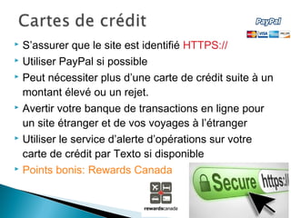  S’assurer que le site est identifié HTTPS://
 Utiliser PayPal si possible
 Peut nécessiter plus d’une carte de crédit suite à un
montant élevé ou un rejet.
 Avertir votre banque de transactions en ligne pour
un site étranger et de vos voyages à l’étranger
 Utiliser le service d’alerte d’opérations sur votre
carte de crédit par Texto si disponible
 Points bonis: Rewards Canada
 