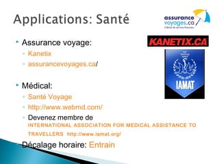  Assurance voyage:
◦ Kanetix
◦ assurancevoyages.ca/
 Médical:
◦ Santé Voyage
◦ http://www.webmd.com/
◦ Devenez membre de
INTERNATIONAL ASSOCIATION FOR MEDICAL ASSISTANCE TO
TRAVELLERS http://www.iamat.org/
 Décalage horaire: Entrain
 