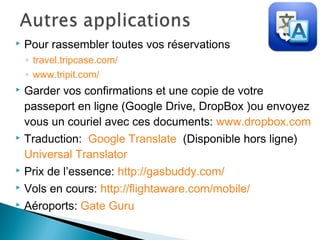  Pour rassembler toutes vos réservations
◦ travel.tripcase.com/
◦ www.tripit.com/
 Garder vos confirmations et une copie de votre
passeport en ligne (Google Drive, DropBox )ou envoyez
vous un couriel avec ces documents: www.dropbox.com
 Traduction: Google Translate (Disponible hors ligne)
Universal Translator
 Prix de l’essence: http://gasbuddy.com/
 Vols en cours: http://flightaware.com/mobile/
 Aéroports: Gate Guru
 